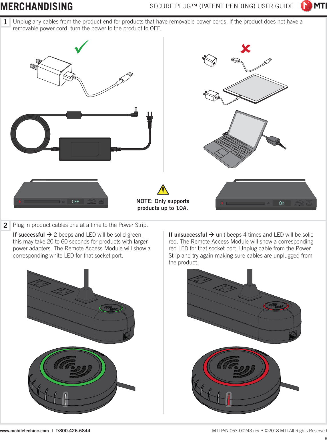 Plug in product cables one at a time to the Power Strip.If successful Æ 2 beeps and LED will be solid green, this may take 20 to 60 seconds for products with larger power adapters. The Remote Access Module will show a corresponding white LED for that socket port.If unsuccessful Æ unit beeps 4 times and LED will be solid red. The Remote Access Module will show a corresponding red LED for that socket port. Unplug cable from the Power Strip and try again making sure cables are unplugged from the product.Unplug any cables from the product end for products that have removable power cords. If the product does not have a removable power cord, turn the power to the product to OFF.98NOTE: Only supports products up to 10A. SECURE PLUG™ (PATENT PENDING) USER GUIDE5 MTI P/N 063-00243 rev B ©2018 MTI All Rights Reservedwww.mobiletechinc.com  |  T:800.426.684412MERCHANDISING