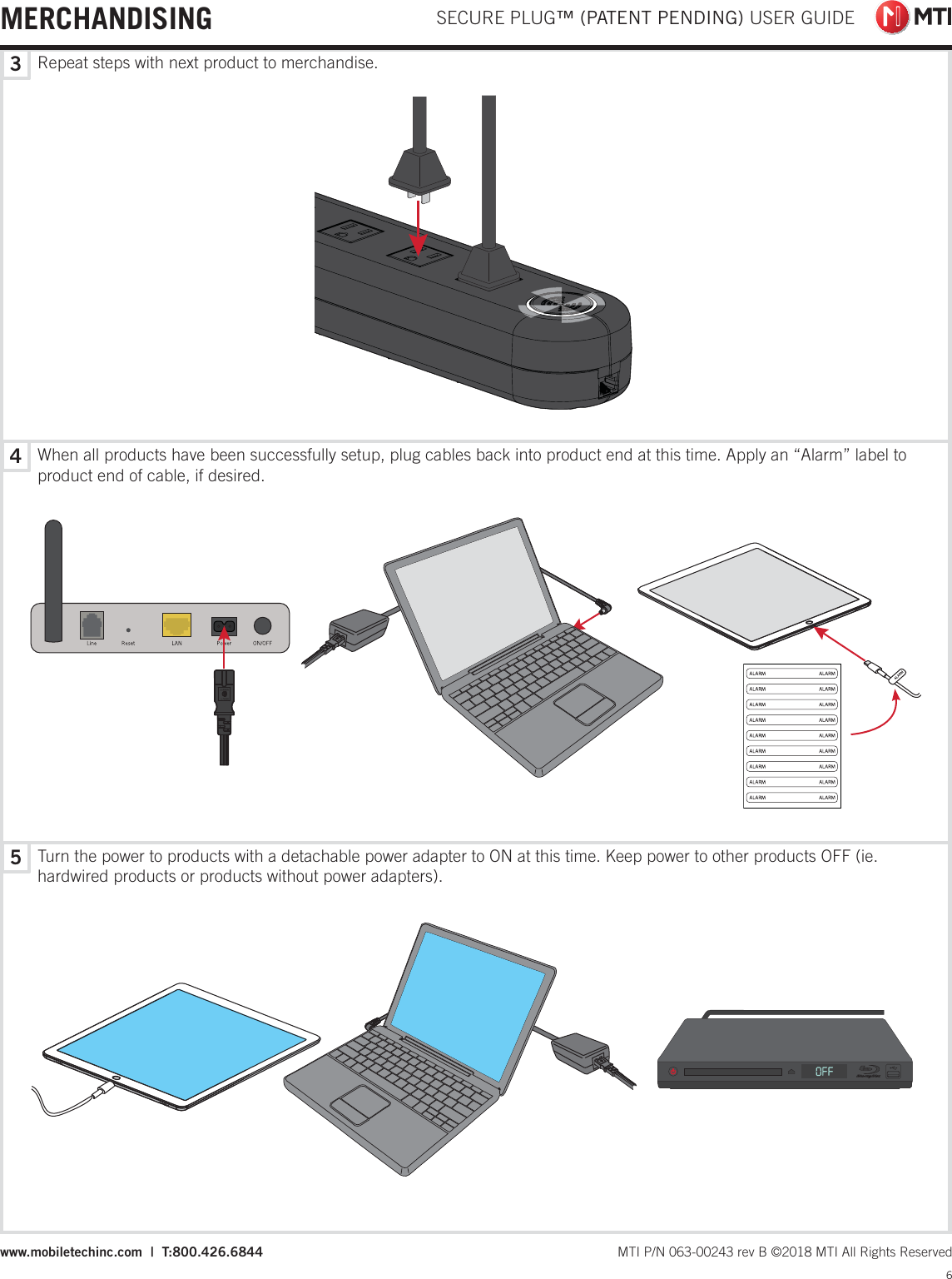 543Repeat steps with next product to merchandise.When all products have been successfully setup, plug cables back into product end at this time. Apply an “Alarm” label to product end of cable, if desired.Turn the power to products with a detachable power adapter to ON at this time. Keep power to other products OFF (ie. hardwired products or products without power adapters).  SECURE PLUG™ (PATENT PENDING) USER GUIDE6 MTI P/N 063-00243 rev B ©2018 MTI All Rights Reservedwww.mobiletechinc.com  |  T:800.426.6844MERCHANDISING