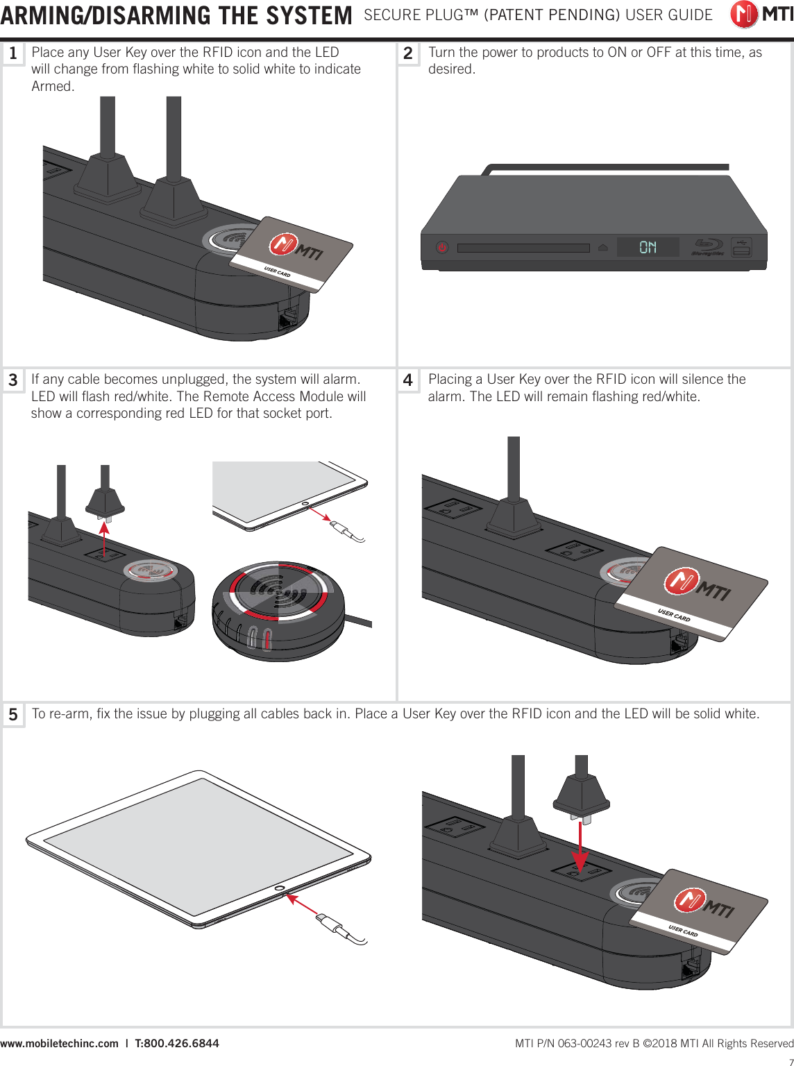 13524 SECURE PLUG™ (PATENT PENDING) USER GUIDE7 MTI P/N 063-00243 rev B ©2018 MTI All Rights Reservedwww.mobiletechinc.com  |  T:800.426.6844Place any User Key over the RFID icon and the LED will change from ﬂashing white to solid white to indicate Armed. Turn the power to products to ON or OFF at this time, as desired.If any cable becomes unplugged, the system will alarm. LED will ﬂash red/white. The Remote Access Module will show a corresponding red LED for that socket port.To re-arm, ﬁx the issue by plugging all cables back in. Place a User Key over the RFID icon and the LED will be solid white. Placing a User Key over the RFID icon will silence the alarm. The LED will remain ﬂashing red/white. ARMING/DISARMING THE SYSTEM