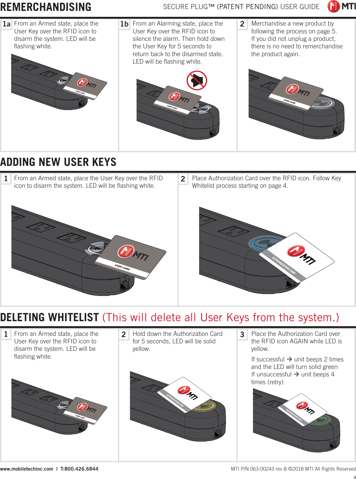 1122321a 1b SECURE PLUG™ (PATENT PENDING) USER GUIDE8 MTI P/N 063-00243 rev B ©2018 MTI All Rights Reservedwww.mobiletechinc.com  |  T:800.426.6844DELETING WHITELIST (This will delete all User Keys from the system.)ADDING NEW USER KEYSREMERCHANDISINGFrom an Armed state, place the User Key over the RFID icon to disarm the system. LED will be ﬂashing white.From an Armed state, place the User Key over the RFID icon to disarm the system. LED will be ﬂashing white.Place Authorization Card over the RFID icon. Follow Key Whitelist process starting on page 4.Merchandise a new product by following the process on page 5. If you did not unplug a product, there is no need to remerchandise the product again.From an Alarming state, place the User Key over the RFID icon to silence the alarm. Then hold down the User Key for 5 seconds to return back to the disarmed state. LED will be ﬂashing white.From an Armed state, place the User Key over the RFID icon to disarm the system. LED will be ﬂashing white.Hold down the Authorization Card for 5 seconds, LED will be solid yellow.Place the Authorization Card over the RFID icon AGAIN while LED is yellow.If successful Æ unit beeps 2 times and the LED will turn solid greenIf unsuccessful Æ unit beeps 4 times (retry)