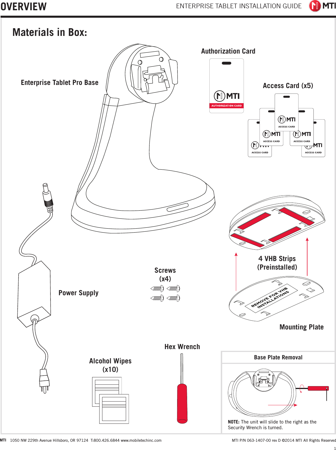 ENTERPRISE TABLET INSTALLATION GUIDE1MTI 1050 NW 229th Avenue Hillsboro, OR 97124  T:800.426.6844 www.mobiletechinc.com  MTI P/N 063-1407-00 rev D ©2014 MTI All Rights ReservedOVERVIEWMaterials in Box:4 VHB Strips (Preinstalled)Base Plate RemovalMounting PlateEnterprise Tablet Pro BasePower SupplyAlcohol Wipes  (x10)Screws (x4)Hex WrenchAuthorization CardAccess Card (x5)NOTE: The unit will slide to the right as the Security Wrench is turned.