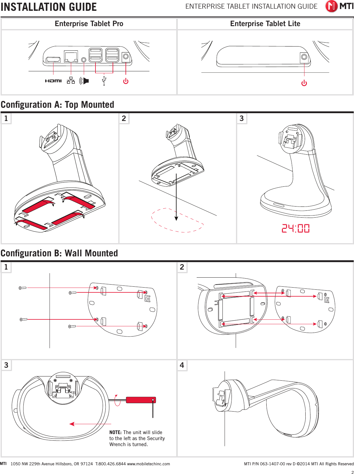 INSTALLATION GUIDE ENTERPRISE TABLET INSTALLATION GUIDE1 2 3Conﬁguration A: Top Mounted1324Conﬁguration B: Wall Mounted2 MTI P/N 063-1407-00 rev D ©2014 MTI All Rights ReservedMTI 1050 NW 229th Avenue Hillsboro, OR 97124  T:800.426.6844 www.mobiletechinc.comNOTE: The unit will slide to the left as the Security Wrench is turned.Enterprise Tablet LiteEnterprise Tablet Pro