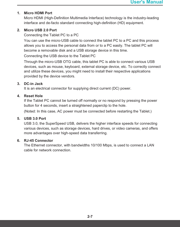 User&apos;s Manual2-6 2-71.  Micro HDMI PortMicro HDMI (High-Definition Multimedia Interface) technology is the industry-leading interface and de-facto standard connecting high-definition (HD) equipment.2.  Micro USB 2.0 PortConnecting the Tablet PC to a PCYou can use the micro-USB cable to connect the tablet PC to a PC and this process allows you to access the personal data from or to a PC easily. The tablet PC will become a removable disk and a USB storage device in this time.Connecting the USB device to the Tablet PCThrough the micro-USB OTG cable, this tablet PC is able to connect various USB devices, such as mouse, keyboard, external storage device, etc. To correctly connect and utilize these devices, you might need to install their respective applications provided by the device vendors.3.  DC-in JackIt is an electrical connector for supplying direct current (DC) power.4.  Reset HoleIf the Tablet PC cannot be turned off normally or no respond by pressing the power button for 4 seconds, insert a straightened paperclip to the hole. (Noted: In this case, AC power must be connected before restarting the Tablet.)5.  USB 3.0 PortUSB 3.0, the SuperSpeed USB, delivers the higher interface speeds for connecting various devices, such as storage devices, hard drives, or video cameras, and offers more advantages over high-speed data transferring.6.  RJ-45 ConnectorThe Ethernet connector, with bandwidths 10/100 Mbps, is used to connect a LAN cable for network connection.