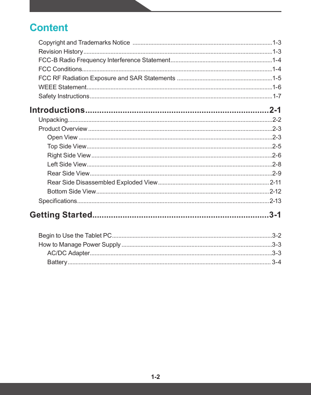 1-2 1-3ContentCopyright and Trademarks Notice  ........................................................................................1-3Revision History .......................................................................................................................1-3FCC-B Radio Frequency Interference Statement ................................................................1-4FCC Conditions ........................................................................................................................1-4FCC RF Radiation Exposure and SAR Statements  ............................................................1-5WEEE Statement .....................................................................................................................1-6Safety Instructions ...................................................................................................................1-7Introductions ............................................................................... 2-1Unpacking.................................................................................................................................2-2Product Overview ....................................................................................................................2-3Open View ..........................................................................................................................2-3Top Side View .....................................................................................................................2-5Right Side View ..................................................................................................................2-6Left Side View .....................................................................................................................2-8Rear Side View ...................................................................................................................2-9Rear Side Disassembled Exploded View ...................................................................... 2-11Bottom Side View .............................................................................................................2-12Specifications ......................................................................................................................... 2-13Getting Started ............................................................................3-1Begin to Use the Tablet PC .....................................................................................................3-2How to Manage Power Supply ...............................................................................................3-3AC/DC Adapter ...................................................................................................................3-3Battery ................................................................................................................................ 3-4
