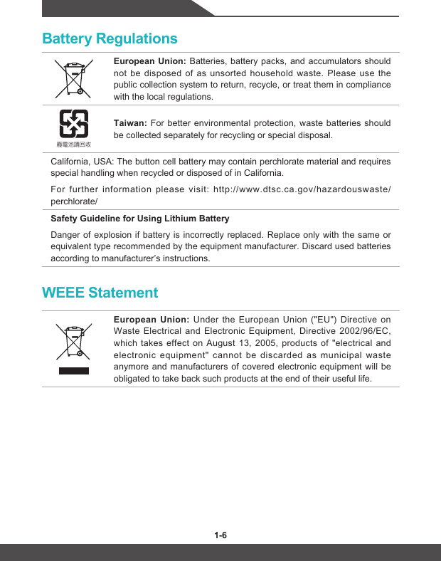 1-6 1-7Battery RegulationsEuropean Union: Batteries, battery packs, and accumulators should not be disposed of as unsorted household waste. Please use the public collection system to return, recycle, or treat them in compliance with the local regulations.廢電池請回收Taiwan: For better environmental protection, waste batteries should be collected separately for recycling or special disposal.California, USA: The button cell battery may contain perchlorate material and requires special handling when recycled or disposed of in California. For further information please visit: http://www.dtsc.ca.gov/hazardouswaste/perchlorate/Safety Guideline for Using Lithium BatteryDanger of explosion if battery is incorrectly replaced. Replace only with the same or equivalent type recommended by the equipment manufacturer. Discard used batteries according to manufacturer’s instructions.WEEE StatementEuropean Union: Under the European Union (&quot;EU&quot;) Directive on Waste Electrical and Electronic Equipment, Directive 2002/96/EC, which takes effect on August 13, 2005, products of &quot;electrical and electronic equipment&quot; cannot be discarded as municipal waste anymore and manufacturers of covered electronic equipment will be obligated to take back such products at the end of their useful life.