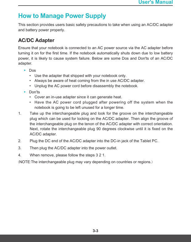 3-2 3-3User&apos;s ManualHow to Manage Power SupplyThis section provides users basic safety precautions to take when using an AC/DC adapter and battery power properly. AC/DC AdapterEnsure that your notebook is connected to an AC power source via the AC adapter before turning it on for the first time. If the notebook automatically shuts down due to low battery power, it is likely to cause system failure. Below are some Dos and Don&apos;ts of an AC/DC adapter. ▶Dos• Use the adapter that shipped with your notebook only. • Always be aware of heat coming from the in use AC/DC adapter.• Unplug the AC power cord before disassembly the notebook. ▶Don&apos;ts • Cover an in-use adapter since it can generate heat.• Have the AC power cord plugged after powering off the system when the notebook is going to be left unused for a longer time.1.  Take up the interchangeable plug and look for the groove on the interchangeable   plug which can be used for locking on the AC/DC adapter. Then align the groove of the interchangeable plug on the tenon of the AC/DC adapter with correct orientation. Next, rotate the interchangeable plug 90 degrees clockwise until it is fixed on the AC/DC adapter. 2.  Plug the DC end of the AC/DC adapter into the DC-in jack of the Tablet PC. 3.  Then plug the AC/DC adapter into the power outlet.4.  When remove, please follow the steps 3 2 1.(NOTE:The interchangeable plug may vary depending on countries or regions.)