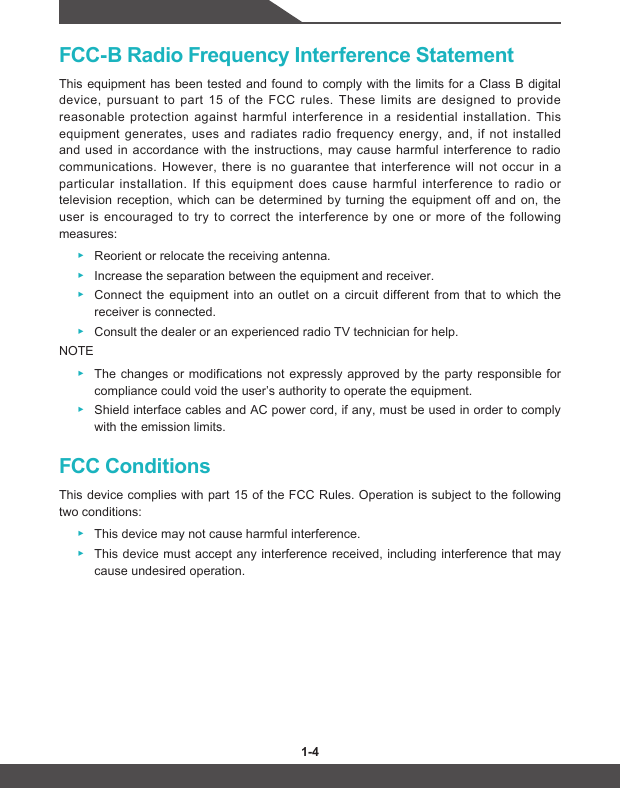 1-4 1-5FCC-B Radio Frequency Interference StatementThis equipment has been tested and found to comply with the limits for a Class B digital device, pursuant to part 15 of the FCC rules. These limits are designed to provide reasonable protection against harmful interference in a residential installation. This equipment generates, uses and radiates radio frequency energy, and, if not installed and used in accordance with the instructions, may cause harmful interference to radio communications. However, there is no guarantee that interference will not occur in a particular installation. If this equipment does cause harmful interference to radio or television reception, which can be determined by turning the equipment off and on, the user is encouraged to try to correct the interference by one or more of the following measures: ▶Reorient or relocate the receiving antenna. ▶Increase the separation between the equipment and receiver. ▶Connect the equipment into an outlet on a circuit different from that to which the receiver is connected. ▶Consult the dealer or an experienced radio TV technician for help.NOTE ▶The changes or modifications not expressly approved by the party responsible for compliance could void the user’s authority to operate the equipment. ▶Shield interface cables and AC power cord, if any, must be used in order to comply with the emission limits.FCC ConditionsThis device complies with part 15 of the FCC Rules. Operation is subject to the following two conditions: ▶This device may not cause harmful interference. ▶This device must accept any interference received, including interference that may cause undesired operation.