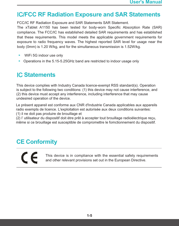 User&apos;s Manual1-4 1-5IC/FCC RF Radiation Exposure and SAR Statements FCC/IC RF Radiation Exposure and SAR Statements SAR Statement. The  xTablet  A1150  has  been  tested  for  body-worn  Specific  Absorption  Rate  (SAR) compliance. The FCC/IC has established detailed SAR requirements and has established that  these  requirements.  This  model  meets  the  applicable  government  requirements  for exposure  to  radio  frequency  waves.  The  highest  reported  SAR  level  for  usage  near  the body (0mm) is 1.20 W/kg, and for the simultaneous transmission is 1.52W/kg. ▶WiFi 5G indoor use only ▶Operations in the 5.15-5.25GHz band are restricted to indoor usage onlyCE ConformityThis device is in compliance with the essential safety requirements and other relevant provisions set out in the European Directive.This device complies with Industry Canada licence‐exempt RSS standard(s). Operation is subject to the following two conditions: (1) this device may not cause interference, and (2) this device must accept any interference, including interference that may cause undesired operation of the device.IC Statements Le présent appareil est conforme aux CNR d&apos;Industrie Canada applicables aux appareils radio exempts de licence. L&apos;exploitation est autorisée aux deux conditions suivantes:(1) il ne doit pas produire de brouillage et(2) l’ utilisateur du dispositif doit étre prêt à accepter tout brouillage radioélectrique reçu, même si ce brouillage est susceptible de compromettre le fomctionnement du dispositif.