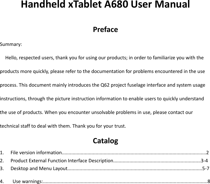  Handheld xTablet A680 User Manual  Preface Summary:   Hello, respected users, thank you for using our products; in order to familiarize you with the products more quickly, please refer to the documentation for problems encountered in the use process. This document mainly introduces the Q62 project fuselage interface and system usage instructions, through the picture instruction information to enable users to quickly understand the use of products. When you encounter unsolvable problems in use, please contact our technical staff to deal with them. Thank you for your trust. Catalog 1. File version information...........................................................................................................2 2. Product External Function Interface Description.................................................................3-4 3. Desktop and Menu Layout....................................................................................................5-7 4.  Use warnings:..........................................................................................................................8                       