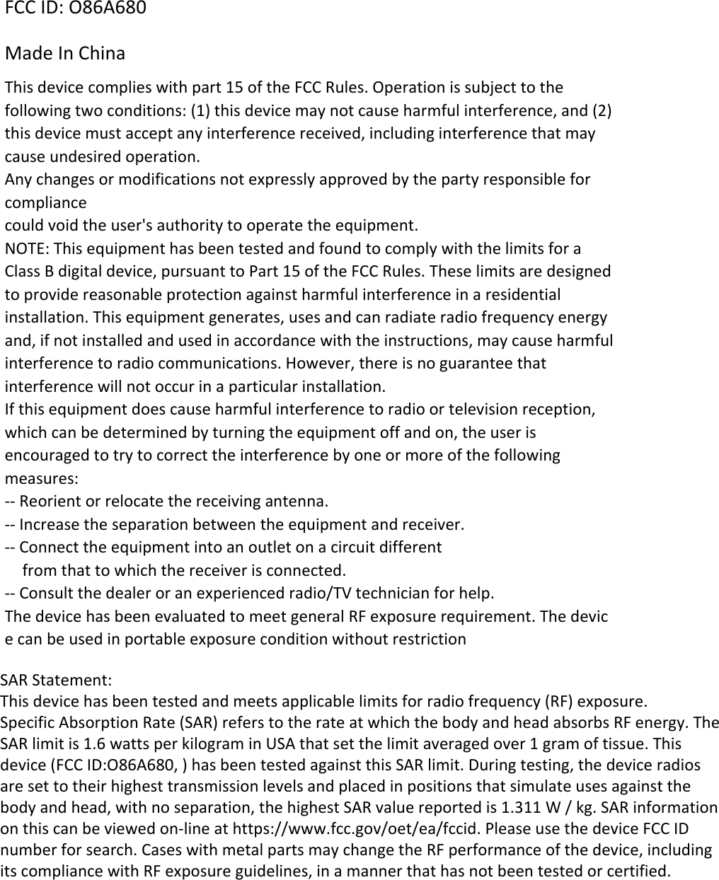 FCC ID: O86A680 Made In China This device complies with part 15 of the FCC Rules. Operation is subject to the following two conditions: (1) this device may not cause harmful interference, and (2) this device must accept any interference received, including interference that may cause undesired operation. Any changes or modifications not expressly approved by the party responsible for compliance could void the user&apos;s authority to operate the equipment. NOTE: This equipment has been tested and found to comply with the limits for a Class B digital device, pursuant to Part 15 of the FCC Rules. These limits are designed to provide reasonable protection against harmful interference in a residential installation. This equipment generates, uses and can radiate radio frequency energy and, if not installed and used in accordance with the instructions, may cause harmful interference to radio communications. However, there is no guarantee that interference will not occur in a particular installation. If this equipment does cause harmful interference to radio or television reception, which can be determined by turning the equipment off and on, the user is encouraged to try to correct the interference by one or more of the following measures: -- Reorient or relocate the receiving antenna. -- Increase the separation between the equipment and receiver. -- Connect the equipment into an outlet on a circuit different from that to which the receiver is connected. -- Consult the dealer or an experienced radio/TV technician for help. The device has been evaluated to meet general RF exposure requirement. The device can be used in portable exposure condition without restriction SAR Statement:This device has been tested and meets applicable limits for radio frequency (RF) exposure.Specific Absorption Rate (SAR) refers to the rate at which the body and head absorbs RF energy. The SAR limit is 1.6 watts per kilogram in USA that set the limit averaged over 1 gram of tissue. This device (FCC ID:O86A680, ) has been tested against this SAR limit. During testing, the device radios are set to their highest transmission levels and placed in positions that simulate uses against the body and head, with no separation, the highest SAR value reported is 1.311 W / kg. SAR information on this can be viewed on-line at https://www.fcc.gov/oet/ea/fccid. Please use the device FCC ID number for search. Cases with metal parts may change the RF performance of the device, including its compliance with RF exposure guidelines, in a manner that has not been tested or certified.