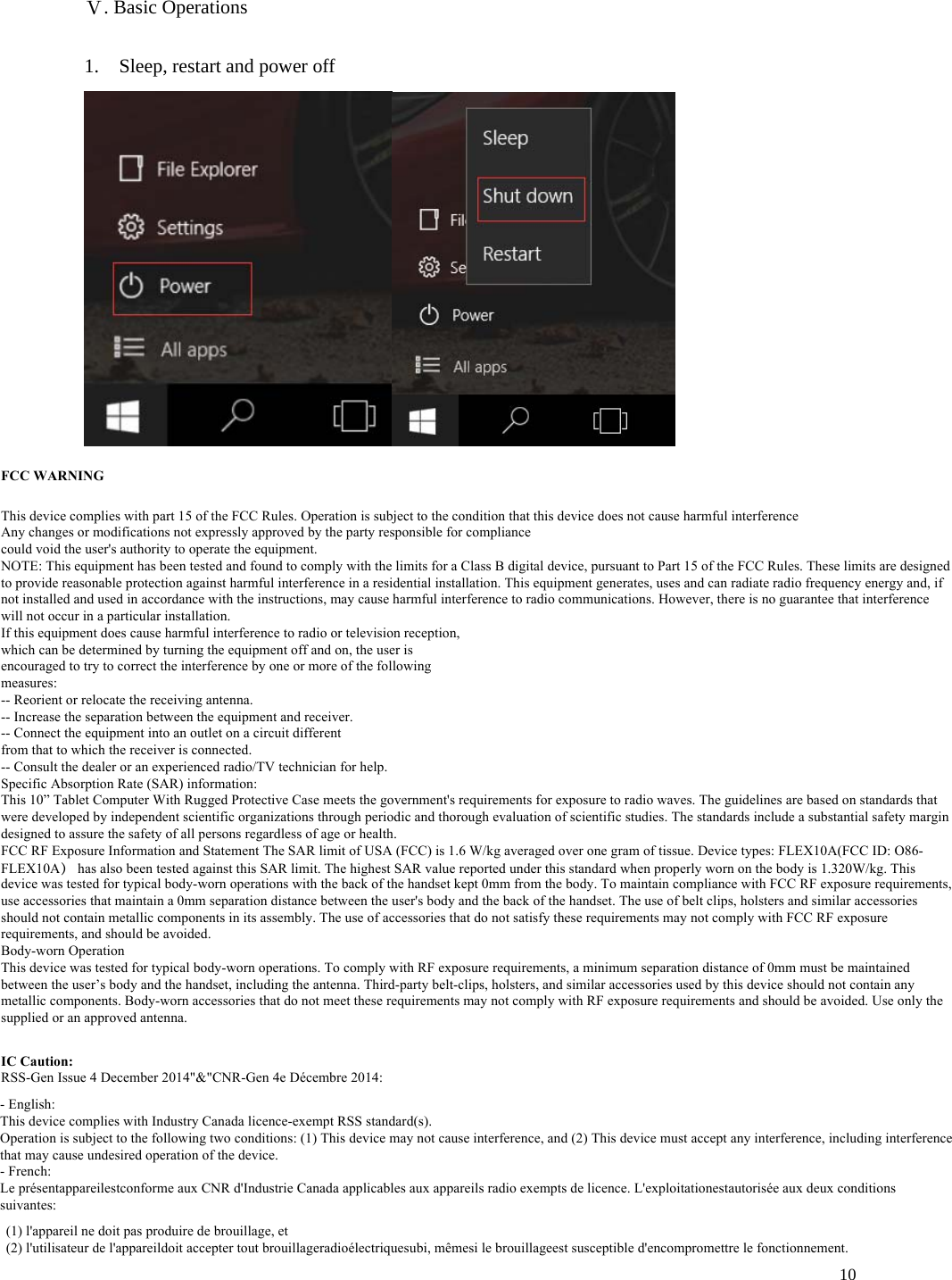10 Ⅴ. Basic Operations 1. Sleep, restart and power off- English:This device complies with Industry Canada licence-exempt RSS standard(s).Operation is subject to the following two conditions: (1) This device may not cause interference, and (2) This device must accept any interference, including interference that may cause undesired operation of the device.- French:Le présentappareilestconforme aux CNR d&apos;Industrie Canada applicables aux appareils radio exempts de licence. L&apos;exploitationestautorisée aux deux conditions suivantes:(1) l&apos;appareil ne doit pas produire de brouillage, et(2) l&apos;utilisateur de l&apos;appareildoit accepter tout brouillageradioélectriquesubi, mêmesi le brouillageest susceptible d&apos;encompromettre le fonctionnement.FCC WARNINGThis device complies with part 15 of the FCC Rules. Operation is subject to the condition that this device does not cause harmful interferenceAny changes or modifications not expressly approved by the party responsible for compliancecould void the user&apos;s authority to operate the equipment.NOTE: This equipment has been tested and found to comply with the limits for a Class B digital device, pursuant to Part 15 of the FCC Rules. These limits are designed to provide reasonable protection against harmful interference in a residential installation. This equipment generates, uses and can radiate radio frequency energy and, if not installed and used in accordance with the instructions, may cause harmful interference to radio communications. However, there is no guarantee that interference will not occur in a particular installation.If this equipment does cause harmful interference to radio or television reception,which can be determined by turning the equipment off and on, the user isencouraged to try to correct the interference by one or more of the followingmeasures:-- Reorient or relocate the receiving antenna.-- Increase the separation between the equipment and receiver.-- Connect the equipment into an outlet on a circuit differentfrom that to which the receiver is connected.-- Consult the dealer or an experienced radio/TV technician for help.Specific Absorption Rate (SAR) information:This 10” Tablet Computer With Rugged Protective Case meets the government&apos;s requirements for exposure to radio waves. The guidelines are based on standards that were developed by independent scientific organizations through periodic and thorough evaluation of scientific studies. The standards include a substantial safety margin designed to assure the safety of all persons regardless of age or health.FCC RF Exposure Information and Statement The SAR limit of USA (FCC) is 1.6 W/kg averaged over one gram of tissue. Device types: FLEX10A(FCC ID: O86-FLEX10A） has also been tested against this SAR limit. The highest SAR value reported under this standard when properly worn on the body is 1.320W/kg. This device was tested for typical body-worn operations with the back of the handset kept 0mm from the body. To maintain compliance with FCC RF exposure requirements, use accessories that maintain a 0mm separation distance between the user&apos;s body and the back of the handset. The use of belt clips, holsters and similar accessories should not contain metallic components in its assembly. The use of accessories that do not satisfy these requirements may not comply with FCC RF exposure requirements, and should be avoided.Body-worn OperationThis device was tested for typical body-worn operations. To comply with RF exposure requirements, a minimum separation distance of 0mm must be maintained between the user’s body and the handset, including the antenna. Third-party belt-clips, holsters, and similar accessories used by this device should not contain any metallic components. Body-worn accessories that do not meet these requirements may not comply with RF exposure requirements and should be avoided. Use only the supplied or an approved antenna.IC Caution:RSS-Gen Issue 4 December 2014&quot;&amp;&quot;CNR-Gen 4e Décembre 2014:
