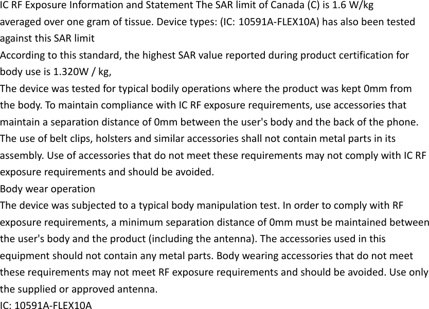 ICRFExposureInformationandStatementTheSARlimitofCanada(C)is1.6W/kgaveragedoveronegramoftissue.Devicetypes:(IC: 10591A‐FLEX10A)hasalsobeentestedagainstthisSARlimitAccordingtothisstandard,thehighestSARvaluereportedduringproductcertificationforbodyuseis1.320W/kg,Thedevicewastestedfortypicalbodilyoperationswheretheproductwaskept0mmfromthebody.TomaintaincompliancewithICRFexposurerequirements,useaccessoriesthatmaintainaseparationdistanceof0mmbetweentheuser&apos;sbodyandthebackofthephone.Theuseofbeltclips,holstersandsimilaraccessoriesshallnotcontainmetalpartsinitsassembly.UseofaccessoriesthatdonotmeettheserequirementsmaynotcomplywithICRFexposurerequirementsandshouldbeavoided.BodywearoperationThedevicewassubjectedtoatypicalbodymanipulationtest.InordertocomplywithRFexposurerequirements,aminimumseparationdistanceof0mmmustbemaintainedbetweentheuser&apos;sbodyandtheproduct(includingtheantenna).Theaccessoriesusedinthisequipmentshouldnotcontainanymetalparts.BodywearingaccessoriesthatdonotmeettheserequirementsmaynotmeetRFexposurerequirementsandshouldbeavoided.Useonlythesuppliedorapprovedantenna.IC:10591A‐FLEX10A