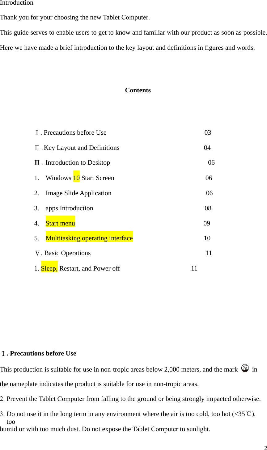 2 Introduction Thank you for your choosing the new Tablet Computer. This guide serves to enable users to get to know and familiar with our product as soon as possible. Here we have made a brief introduction to the key layout and definitions in figures and words.  Contents   Ⅰ. Precautions before Use      03   Ⅱ.Key Layout and Definitions    04   Ⅲ. Introduction to Desktop      06 1. Windows 10 Start Screen  06 2. Image Slide Application   06 3. apps Introduction  08 4. Start menu  09 5. Multitasking operating interface   10 Ⅴ. Basic Operations    11 1.Sleep, Restart, and Power off  11 Ⅰ. Precautions before Use This production is suitable for use in non-tropic areas below 2,000 meters, and the mark   in the nameplate indicates the product is suitable for use in non-tropic areas. 2.Prevent the Tablet Computer from falling to the ground or being strongly impacted otherwise.3. Do not use it in the long term in any environment where the air is too cold, too hot (&lt;35℃), too humid or with too much dust. Do not expose the Tablet Computer to sunlight. 