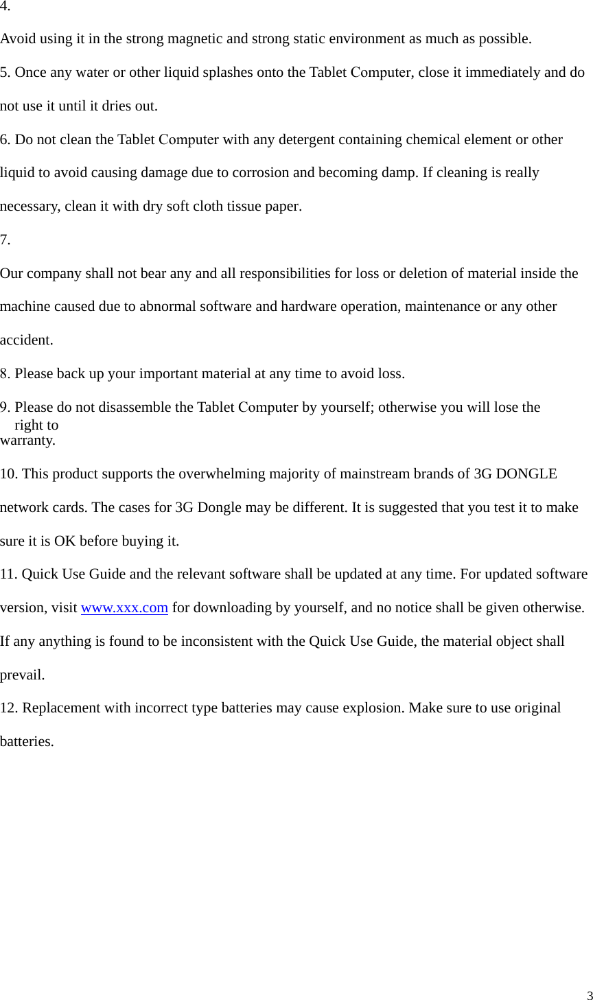 3 4.  Avoid using it in the strong magnetic and strong static environment as much as possible. 5. Once any water or other liquid splashes onto the Tablet Computer, close it immediately and do not use it until it dries out. 6. Do not clean the Tablet Computer with any detergent containing chemical element or other liquid to avoid causing damage due to corrosion and becoming damp. If cleaning is really necessary, clean it with dry soft cloth tissue paper. 7.  Our company shall not bear any and all responsibilities for loss or deletion of material inside the machine caused due to abnormal software and hardware operation, maintenance or any other accident. 8. Please back up your important material at any time to avoid loss.9. Please do not disassemble the Tablet Computer by yourself; otherwise you will lose the right to warranty. 10. This product supports the overwhelming majority of mainstream brands of 3G DONGLEnetwork cards. The cases for 3G Dongle may be different. It is suggested that you test it to make sure it is OK before buying it.   11. Quick Use Guide and the relevant software shall be updated at any time. For updated softwareversion, visit www.xxx.com for downloading by yourself, and no notice shall be given otherwise. If any anything is found to be inconsistent with the Quick Use Guide, the material object shall prevail. 12. Replacement with incorrect type batteries may cause explosion. Make sure to use originalbatteries. 