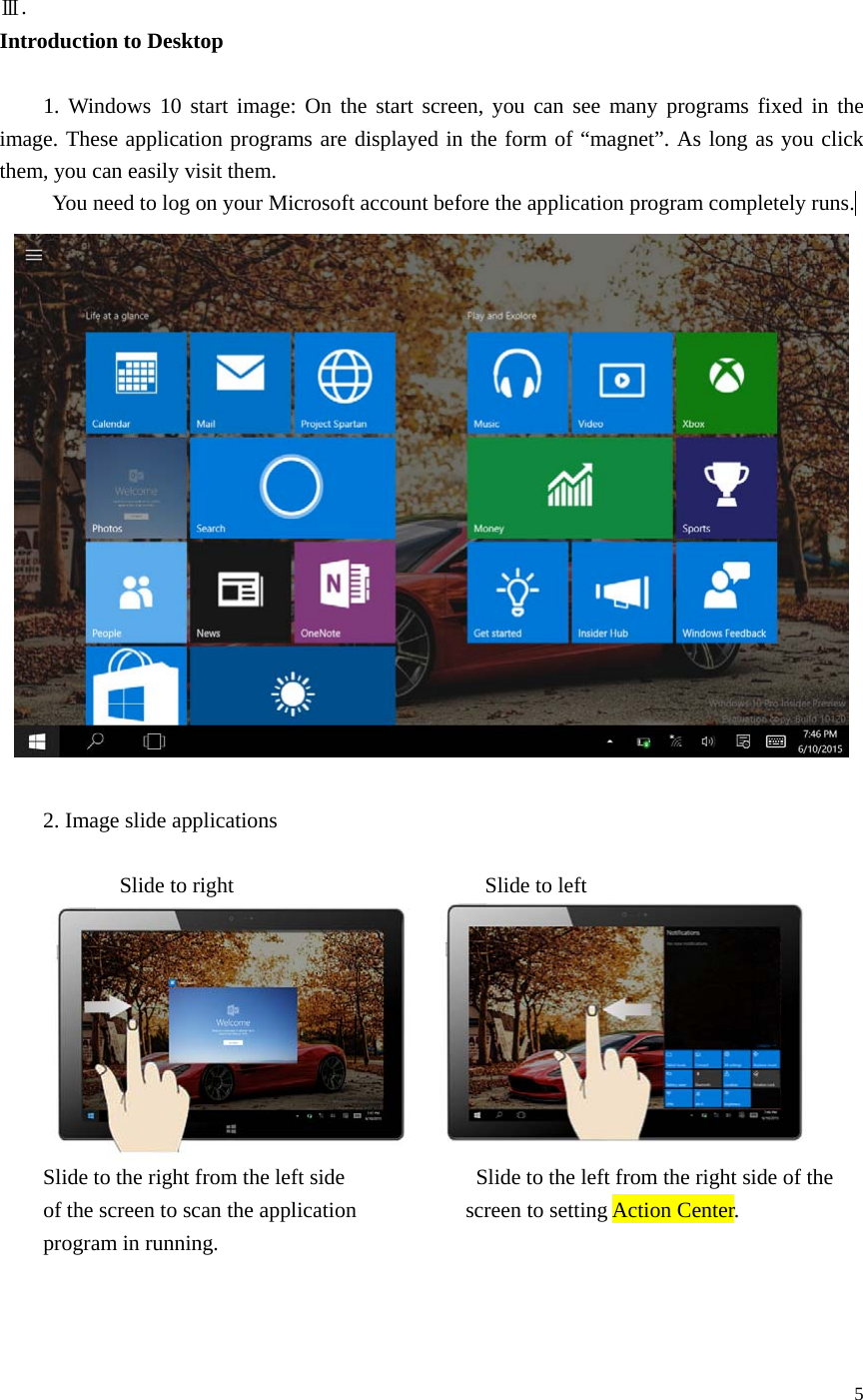 5 Ⅲ.   Introduction to Desktop 1. Windows 10 start image: On the start screen, you can see many programs fixed in theimage. These application programs are displayed in the form of “magnet”. As long as you click them, you can easily visit them. You need to log on your Microsoft account before the application program completely runs. 2. Image slide applications  Slide to right     Slide to left Slide to the right from the left side      Slide to the left from the right side of the of the screen to scan the application  screen to setting Action Center.   program in running. 