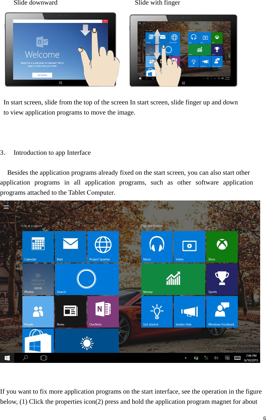 6 Slide downward     Slide with finger In start screen, slide from the top of the screen In start screen, slide finger up and down to view application programs to move the image. 3． Introduction to app Interface    Besides the application programs already fixed on the start screen, you can also start other application  programs  in  all  application  programs,  such  as  other  software  application programs attached to the Tablet Computer. If you want to fix more application programs on the start interface, see the operation in the figure below, (1) Click the properties icon(2) press and hold the application program magnet for about 