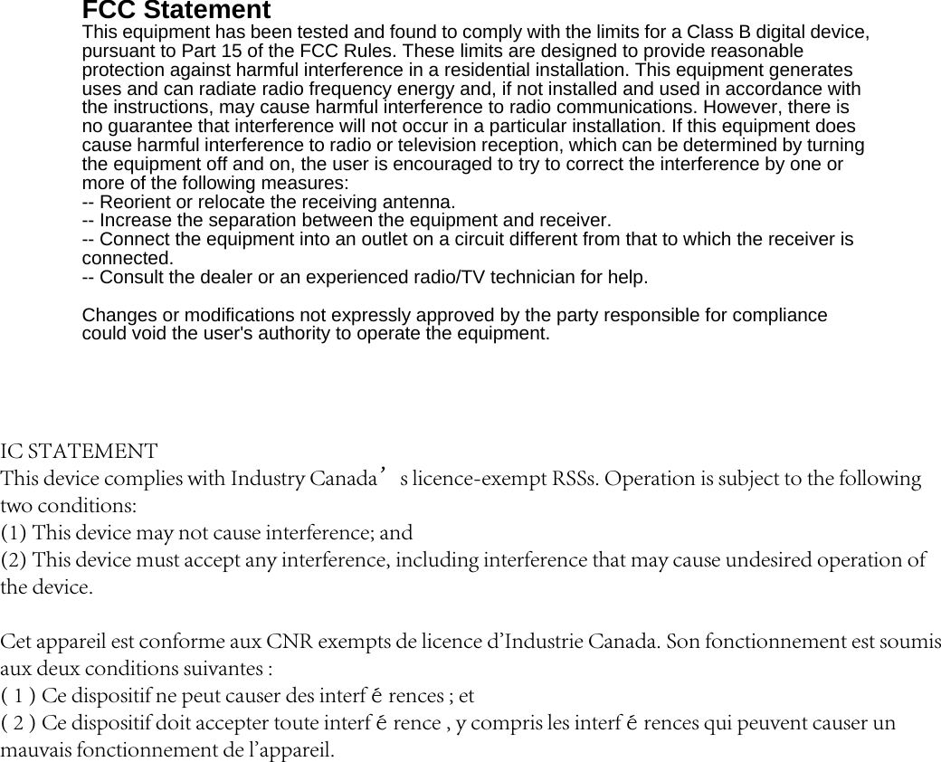 FCC Statement This equipment has been tested and found to comply with the limits for a Class B digital device, pursuant to Part 15 of the FCC Rules. These limits are designed to provide reasonable protection against harmful interference in a residential installation. This equipment generates uses and can radiate radio frequency energy and, if not installed and used in accordance with the instructions, may cause harmful interference to radio communications. However, there is no guarantee that interference will not occur in a particular installation. If this equipment does cause harmful interference to radio or television reception, which can be determined by turning the equipment off and on, the user is encouraged to try to correct the interference by one or more of the following measures: -- Reorient or relocate the receiving antenna.     -- Increase the separation between the equipment and receiver.       -- Connect the equipment into an outlet on a circuit different from that to which the receiver is connected.   -- Consult the dealer or an experienced radio/TV technician for help. Changes or modifications not expressly approved by the party responsible for compliance could void the user&apos;s authority to operate the equipment. IC STATEMENTThis device complies with Industry Canada’s licence-exempt RSSs. Operation is subject to the following two conditions:(1) This device may not cause interference; and(2) This device must accept any interference, including interference that may cause undesired operation of the device.Cet appareil est conforme aux CNR exempts de licence d&apos;Industrie Canada. Son fonctionnement est soumis aux deux conditions suivantes :( 1 ) Ce dispositif ne peut causer des interférences ; et( 2 ) Ce dispositif doit accepter toute interférence , y compris les interférences qui peuvent causer un mauvais fonctionnement de l&apos;appareil.