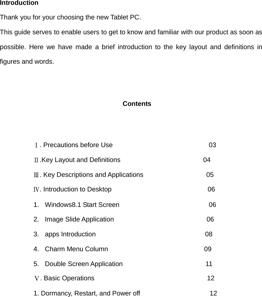   Introduction Thank you for your choosing the new Tablet PC. This guide serves to enable users to get to know and familiar with our product as soon as possible. Here we have made a brief introduction to the key layout and definitions in figures and words.      Contents             Ⅰ. Precautions before Use                             03           Ⅱ.Key Layout and Definitions                         04           Ⅲ. Key Descriptions and Applications                   05           Ⅳ. Introduction to Desktop                             06 1. Windows8.1 Start Screen                           06 2. Image Slide Application                            06 3. apps Introduction                                 08 4. Charm Menu Column                             09 5. Double Screen Application                         11 Ⅴ. Basic Operations                                  12 1. Dormancy, Restart, and Power off                     12     