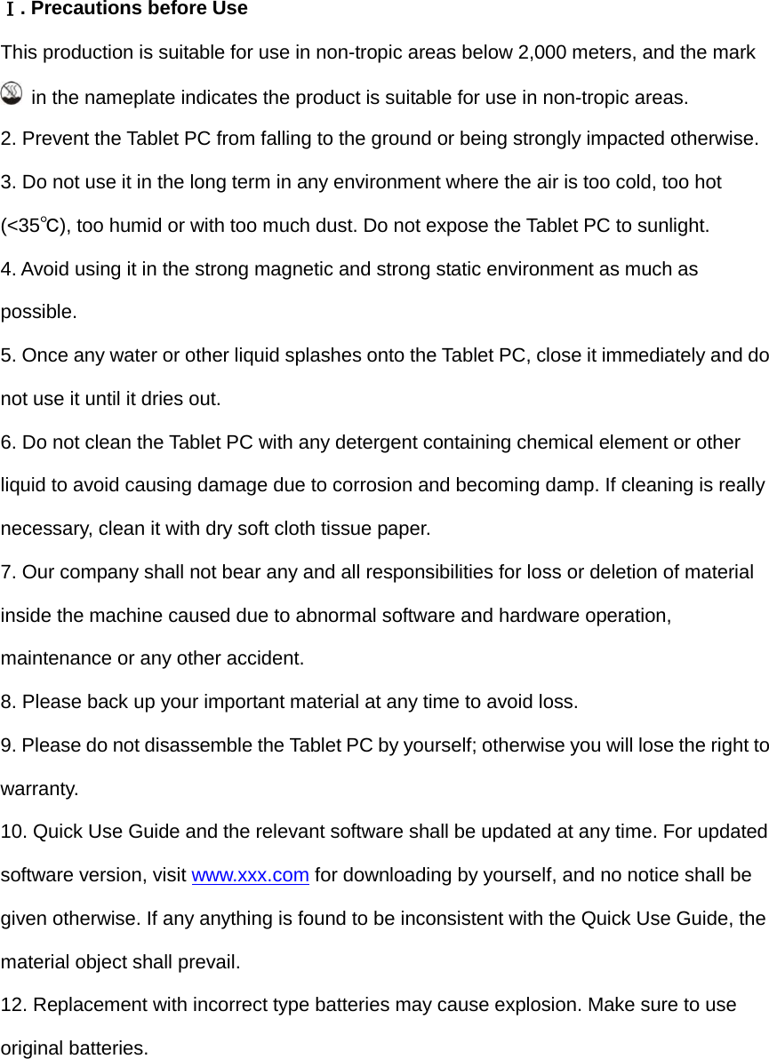   Ⅰ. Precautions before Use This production is suitable for use in non-tropic areas below 2,000 meters, and the mark  in the nameplate indicates the product is suitable for use in non-tropic areas. 2. Prevent the Tablet PC from falling to the ground or being strongly impacted otherwise. 3. Do not use it in the long term in any environment where the air is too cold, too hot (&lt;35℃), too humid or with too much dust. Do not expose the Tablet PC to sunlight.   4. Avoid using it in the strong magnetic and strong static environment as much as possible. 5. Once any water or other liquid splashes onto the Tablet PC, close it immediately and do not use it until it dries out. 6. Do not clean the Tablet PC with any detergent containing chemical element or other liquid to avoid causing damage due to corrosion and becoming damp. If cleaning is really necessary, clean it with dry soft cloth tissue paper. 7. Our company shall not bear any and all responsibilities for loss or deletion of material inside the machine caused due to abnormal software and hardware operation, maintenance or any other accident. 8. Please back up your important material at any time to avoid loss. 9. Please do not disassemble the Tablet PC by yourself; otherwise you will lose the right to warranty. 10. Quick Use Guide and the relevant software shall be updated at any time. For updated software version, visit www.xxx.com for downloading by yourself, and no notice shall be given otherwise. If any anything is found to be inconsistent with the Quick Use Guide, the material object shall prevail. 12. Replacement with incorrect type batteries may cause explosion. Make sure to use original batteries.  