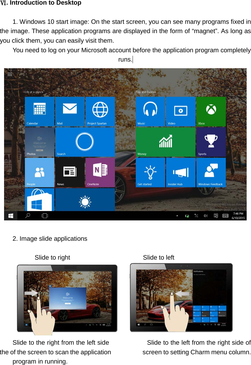   Ⅵ. Introduction to Desktop  1. Windows 10 start image: On the start screen, you can see many programs fixed in the image. These application programs are displayed in the form of “magnet”. As long as you click them, you can easily visit them. You need to log on your Microsoft account before the application program completely runs.   2. Image slide applications         Slide to right                       Slide to left  Slide to the right from the left side                        Slide to the left from the right side of the of the screen to scan the application          screen to setting Charm menu column. program in running.  
