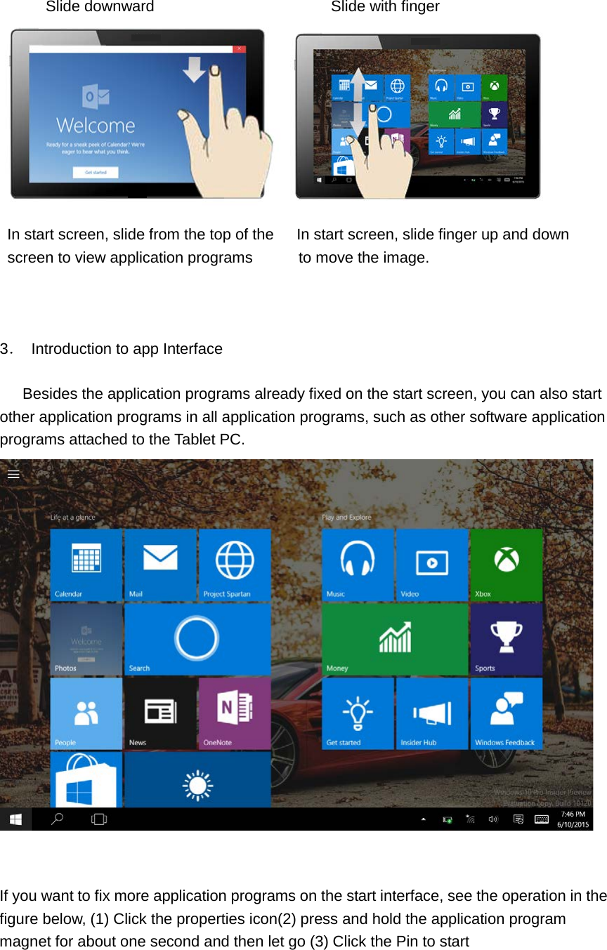     Slide downward                       Slide with finger   In start screen, slide from the top of the      In start screen, slide finger up and down   screen to view application programs       to move the image.                                3． Introduction to app Interface       Besides the application programs already fixed on the start screen, you can also start other application programs in all application programs, such as other software application programs attached to the Tablet PC.    If you want to fix more application programs on the start interface, see the operation in the figure below, (1) Click the properties icon(2) press and hold the application program magnet for about one second and then let go (3) Click the Pin to start 
