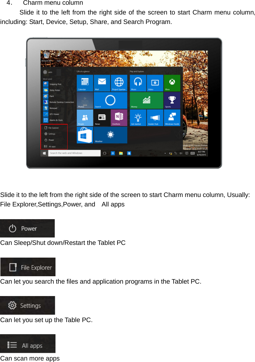     4．  Charm menu column       Slide it to the left from the right side of the screen to start Charm menu column, including: Start, Device, Setup, Share, and Search Program.      Slide it to the left from the right side of the screen to start Charm menu column, Usually: File Explorer,Settings,Power, and    All apps     Can Sleep/Shut down/Restart the Tablet PC   Can let you search the files and application programs in the Tablet PC.     Can let you set up the Table PC.   Can scan more apps   
