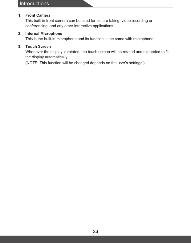 Introductions2-4 2-51.  Front Camera This built-in front camera can be used for picture taking, video recording or conferencing, and any other interactive applications. 2.  Internal MicrophoneThis is the built-in microphone and its function is the same with microphone.3.  Touch ScreenWhenever the display is rotated, the touch screen will be rotated and expanded to fit the display automatically. (NOTE: This function will be changed depends on the user’s settings.)