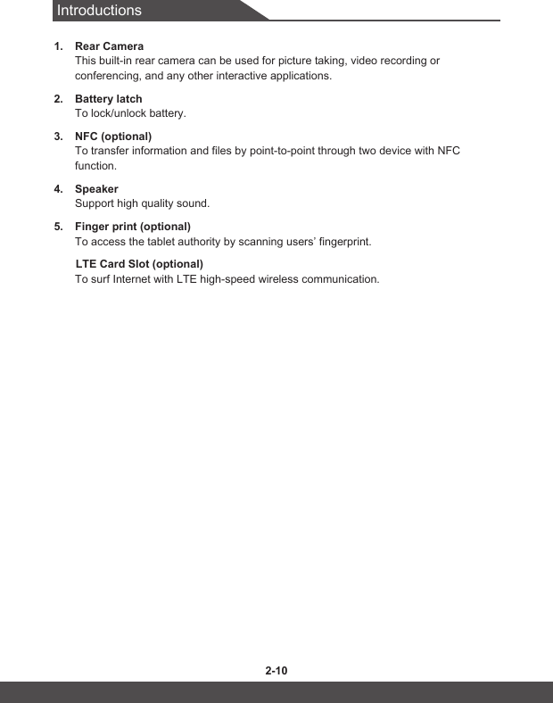 Introductions2-10 2-111.  Rear CameraThis built-in rear camera can be used for picture taking, video recording or conferencing, and any other interactive applications.2.  Battery latchTo lock/unlock battery.3.  NFC (optional)To transfer information and files by point-to-point through two device with NFC function.4.  SpeakerSupport high quality sound.5.  Finger print (optional)To access the tablet authority by scanning users’ fingerprint.       LTE Card Slot (optional)To surf Internet with LTE high-speed wireless communication.