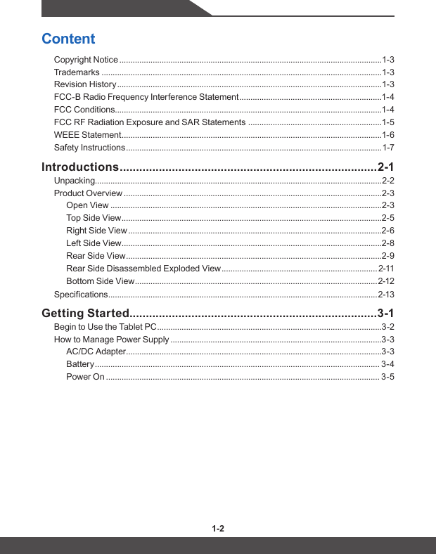 1-2 1-3ContentCopyright Notice ......................................................................................................................1-3Trademarks ..............................................................................................................................1-3Revision History .......................................................................................................................1-3FCC-B Radio Frequency Interference Statement ................................................................1-4FCC Conditions ........................................................................................................................1-4FCC RF Radiation Exposure and SAR Statements  ............................................................1-5WEEE Statement .....................................................................................................................1-6Safety Instructions ................................................................................................................... 1-7Introductions ............................................................................... 2-1Unpacking.................................................................................................................................2-2Product Overview ....................................................................................................................2-3Open View ..........................................................................................................................2-3Top Side View .....................................................................................................................2-5Right Side View ..................................................................................................................2-6Left Side View .....................................................................................................................2-8Rear Side View ...................................................................................................................2-9Rear Side Disassembled Exploded View ...................................................................... 2-11Bottom Side View ............................................................................................................. 2-12Specifications ......................................................................................................................... 2-13Getting Started ............................................................................3-1Begin to Use the Tablet PC .....................................................................................................3-2How to Manage Power Supply ...............................................................................................3-3AC/DC Adapter ...................................................................................................................3-3Battery ................................................................................................................................ 3-4Power On ........................................................................................................................... 3-5