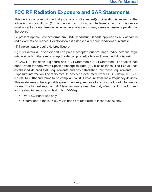 User&apos;s Manual1-4 1-5FCC RF Radiation Exposure and SAR Statements This device complies with Industry Canada RSS standard(s). Operation is subject to the following two conditions: (1) this device may not cause interference, and (2) this device must accept any interference, including interference that may cause undesired operation of the device.Le présent appareil est conforme aux CNR d&apos;Industrie Canada applicables aux appareils radio exempts de licence. L&apos;exploitation est autorisée aux deux conditions suivantes:(1) il ne doit pas produire de brouillage et(2) l’ utilisateur du dispositif doit étre prêt à accepter tout brouillage radioélectrique reçu, même si ce brouillage est susceptible de compromettre le fomctionnement du dispositif.FCC/IC RF Radiation Exposure and SAR Statements SAR Statement. The tablet has been tested for body-worn Specific Absorption Rate (SAR) compliance. The FCC/IC has established detailed SAR requirements and has established that these requirements. RF Exposure Information The radio module has been evaluated under FCC Bulletin OET 65C (01-01)/RSS102 and found to be compliant to RF Exposure from radio frequency devices. This model meets the applicable government requirements for exposure to radio frequency waves. The highest reported SAR level for usage near the body (0mm) is 1.13 W/kg, and for the simultaneous transmission is 1.50W/kg. ▶ WiFi 5G indoor use only ▶Operations in the 5.15-5.25GHz band are restricted to indoor usage only