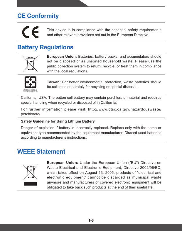 1-6 1-7CE ConformityThis device is in compliance with the essential safety requirements and other relevant provisions set out in the European Directive.Battery RegulationsEuropean Union: Batteries, battery packs, and accumulators should not be disposed of as unsorted household waste. Please use the public collection system to return, recycle, or treat them in compliance with the local regulations.廢電池請回收Taiwan: For better environmental protection, waste batteries should be collected separately for recycling or special disposal.California, USA: The button cell battery may contain perchlorate material and requires special handling when recycled or disposed of in California. For further information please visit: http://www.dtsc.ca.gov/hazardouswaste/perchlorate/Safety Guideline for Using Lithium BatteryDanger of explosion if battery is incorrectly replaced. Replace only with the same or equivalent type recommended by the equipment manufacturer. Discard used batteries according to manufacturer’s instructions.WEEE StatementEuropean Union: Under the European Union (&quot;EU&quot;) Directive on Waste Electrical and Electronic Equipment, Directive 2002/96/EC, which takes effect on August 13, 2005, products of &quot;electrical and electronic equipment&quot; cannot be discarded as municipal waste anymore and manufacturers of covered electronic equipment will be obligated to take back such products at the end of their useful life.