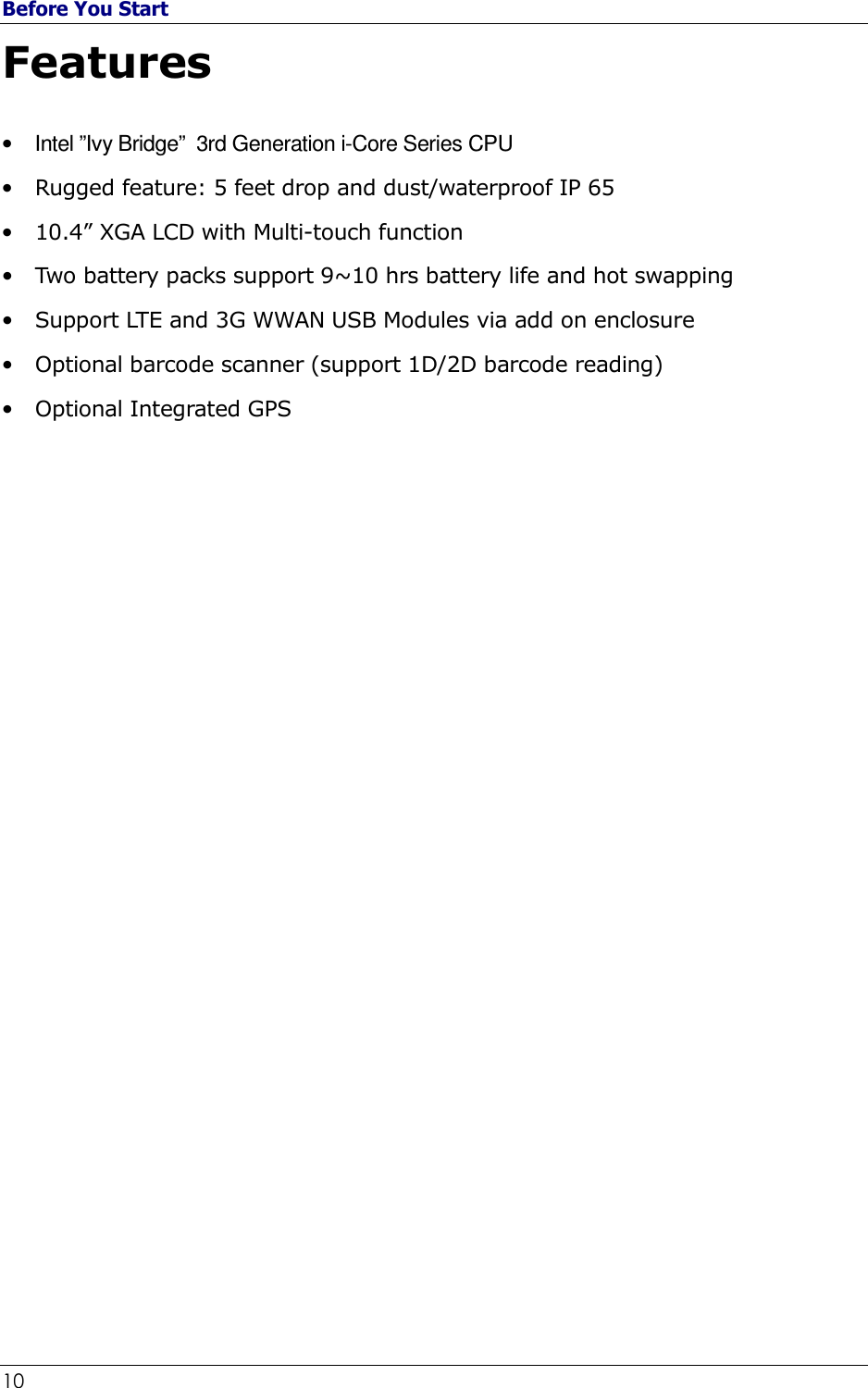 Before You Start 10                                                              Features  •  Intel ”Ivy Bridge”  3rd Generation i-Core Series CPU • Rugged feature: 5 feet drop and dust/waterproof IP 65 • 10.4” XGA LCD with Multi-touch function • Two battery packs support 9~10 hrs battery life and hot swapping • Support LTE and 3G WWAN USB Modules via add on enclosure • Optional barcode scanner (support 1D/2D barcode reading) • Optional Integrated GPS                             