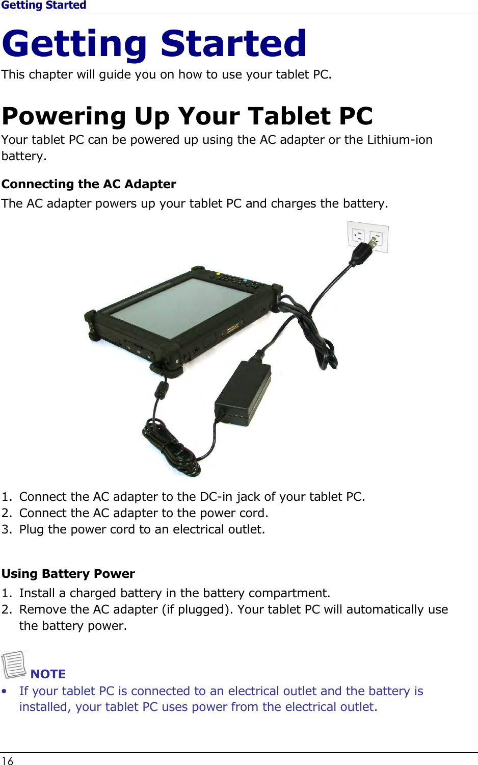 Getting Started 16                                                              Getting Started This chapter will guide you on how to use your tablet PC.  Powering Up Your Tablet PC Your tablet PC can be powered up using the AC adapter or the Lithium-ion battery. Connecting the AC Adapter The AC adapter powers up your tablet PC and charges the battery.  1. Connect the AC adapter to the DC-in jack of your tablet PC. 2. Connect the AC adapter to the power cord. 3. Plug the power cord to an electrical outlet.  Using Battery Power 1. Install a charged battery in the battery compartment. 2. Remove the AC adapter (if plugged). Your tablet PC will automatically use the battery power.    NOTE • If your tablet PC is connected to an electrical outlet and the battery is installed, your tablet PC uses power from the electrical outlet. 