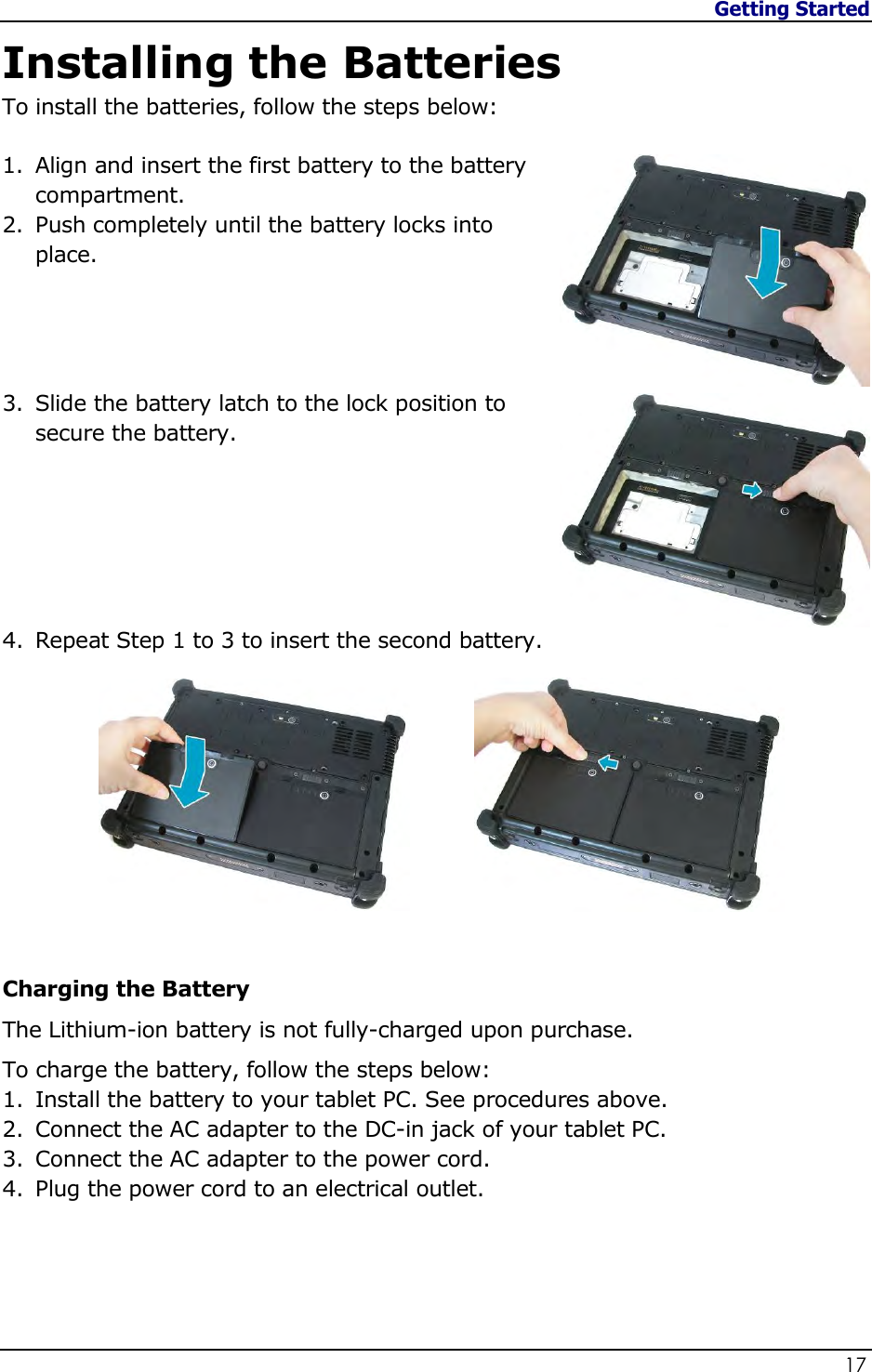 Getting Started                   17  Installing the Batteries To install the batteries, follow the steps below:  1. Align and insert the first battery to the battery compartment. 2. Push completely until the battery locks into place.     3. Slide the battery latch to the lock position to secure the battery.       4. Repeat Step 1 to 3 to insert the second battery.           Charging the Battery The Lithium-ion battery is not fully-charged upon purchase.  To charge the battery, follow the steps below: 1. Install the battery to your tablet PC. See procedures above. 2. Connect the AC adapter to the DC-in jack of your tablet PC. 3. Connect the AC adapter to the power cord. 4. Plug the power cord to an electrical outlet.   