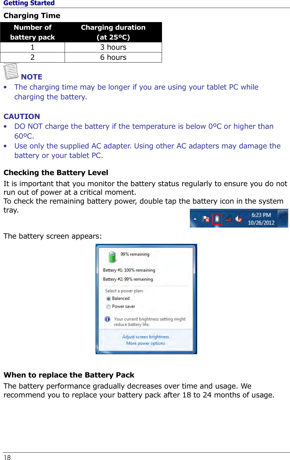 Getting Started 18                                                              Charging Time Number of battery pack Charging duration  (at 25ºC) 1  3 hours 2  6 hours  NOTE • The charging time may be longer if you are using your tablet PC while charging the battery.  CAUTION • DO NOT charge the battery if the temperature is below 0ºC or higher than 60ºC. • Use only the supplied AC adapter. Using other AC adapters may damage the battery or your tablet PC. Checking the Battery Level It is important that you monitor the battery status regularly to ensure you do not run out of power at a critical moment. To check the remaining battery power, double tap the battery icon in the system tray.    The battery screen appears:   When to replace the Battery Pack The battery performance gradually decreases over time and usage. We recommend you to replace your battery pack after 18 to 24 months of usage.    