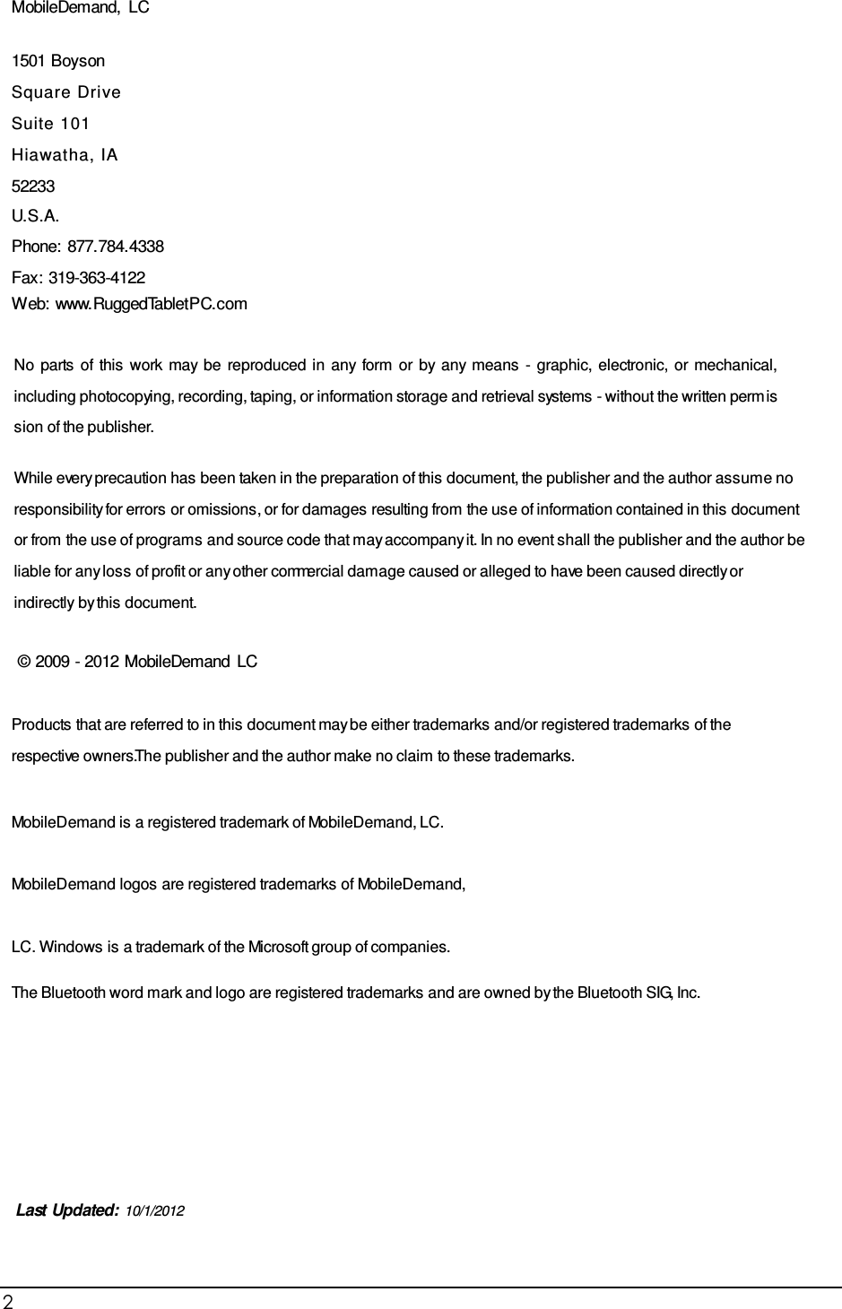 2                                                           MobileDemand, LC  1501 Boyson Square Drive Suite 101 Hiawatha, IA 52233 U.S.A. Phone: 877.784.4338 Fax: 319-363-4122 Web: www.RuggedTabletPC.com   No  parts  of this  work  may be  reproduced in  any form  or  by any means  -  graphic, electronic, or mechanical, including photocopying, recording, taping, or information storage and retrieval systems - without the written perm is s ion of the publisher.  While every precaution has been taken in the preparation of this document, the publisher and the author as s um e no responsibility for errors or omissions , or for damages resulting from the us e of information contained in this document or from the us e of program s and source code that m ay accompany it. In no event s hall the publisher and the author be liable for any los s of profit or any other commercial dam age caused or alleged to have been caused directly or indirectly by this document.  © 2009 - 2012 MobileDemand LC   Products that are referred to in this document may be either trademarks and/or registered trademarks of the respective owners. The publisher and the author make no claim to these trademarks.  MobileDemand is a registered trademark of MobileDemand, LC. MobileDemand logos are registered trademarks of MobileDemand, LC. Windows is a trademark of the Microsoft group of companies. The Bluetooth word m ark and logo are registered trademarks and are owned by the Bluetooth SIG, Inc.            Last Updated: 10/1/2012  