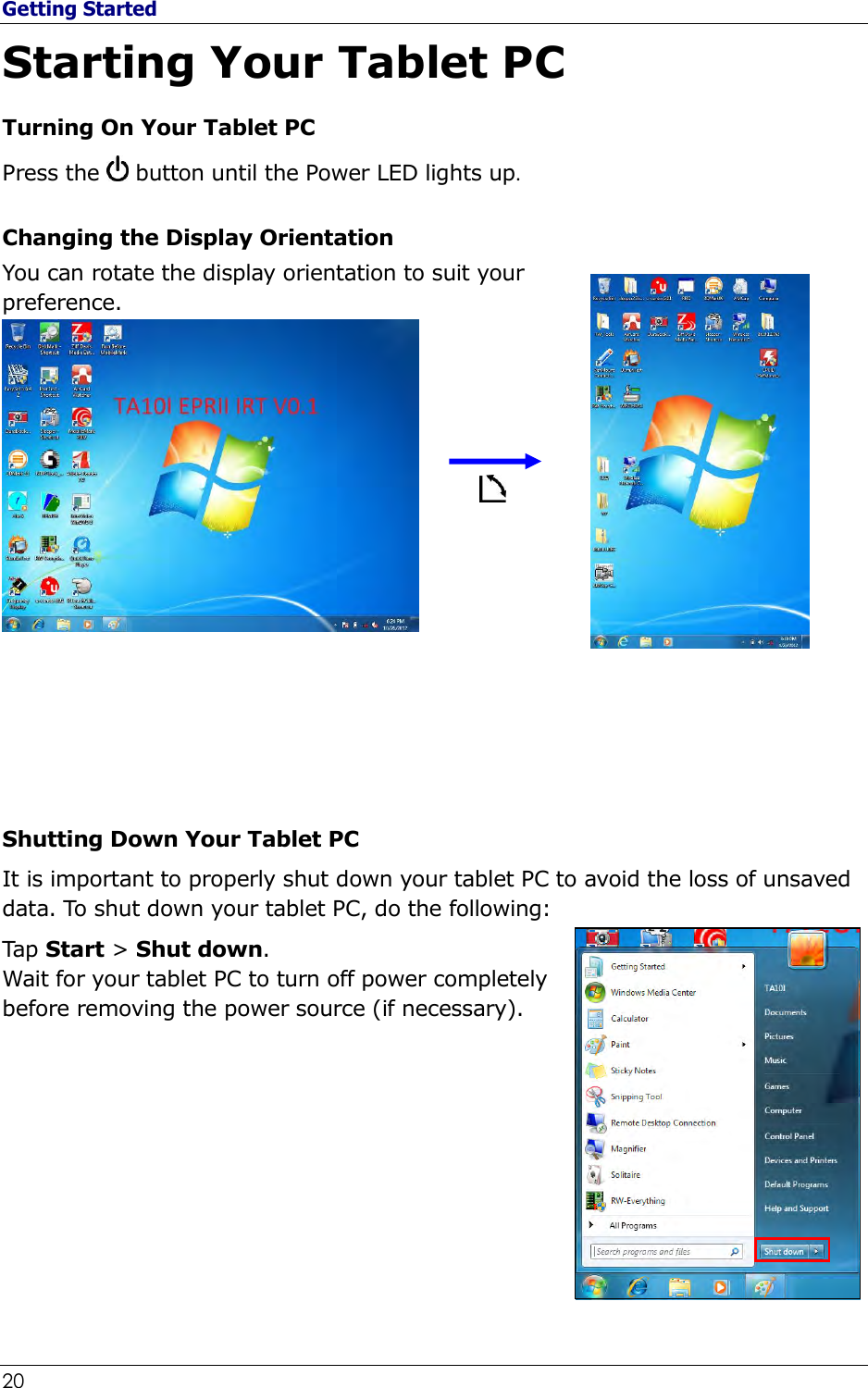 Getting Started 20                                                              Starting Your Tablet PC Turning On Your Tablet PC Press the   button until the Power LED lights up. Changing the Display Orientation You can rotate the display orientation to suit your preference.                 Shutting Down Your Tablet PC It is important to properly shut down your tablet PC to avoid the loss of unsaved data. To shut down your tablet PC, do the following: Tap Start &gt; Shut down. Wait for your tablet PC to turn off power completely before removing the power source (if necessary).      