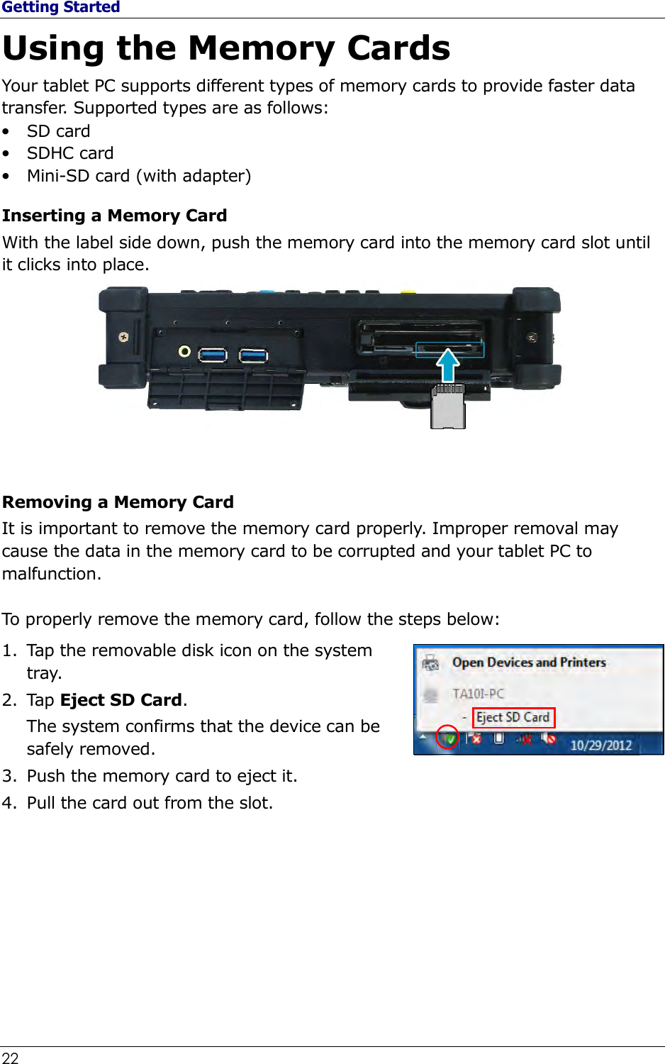 Getting Started 22                                                              Using the Memory Cards Your tablet PC supports different types of memory cards to provide faster data transfer. Supported types are as follows: • SD card  • SDHC card • Mini-SD card (with adapter)  Inserting a Memory Card With the label side down, push the memory card into the memory card slot until it clicks into place.   Removing a Memory Card It is important to remove the memory card properly. Improper removal may cause the data in the memory card to be corrupted and your tablet PC to malfunction.  To properly remove the memory card, follow the steps below: 1. Tap the removable disk icon on the system tray. 2. Tap Eject SD Card. The system confirms that the device can be safely removed. 3. Push the memory card to eject it. 4. Pull the card out from the slot.        