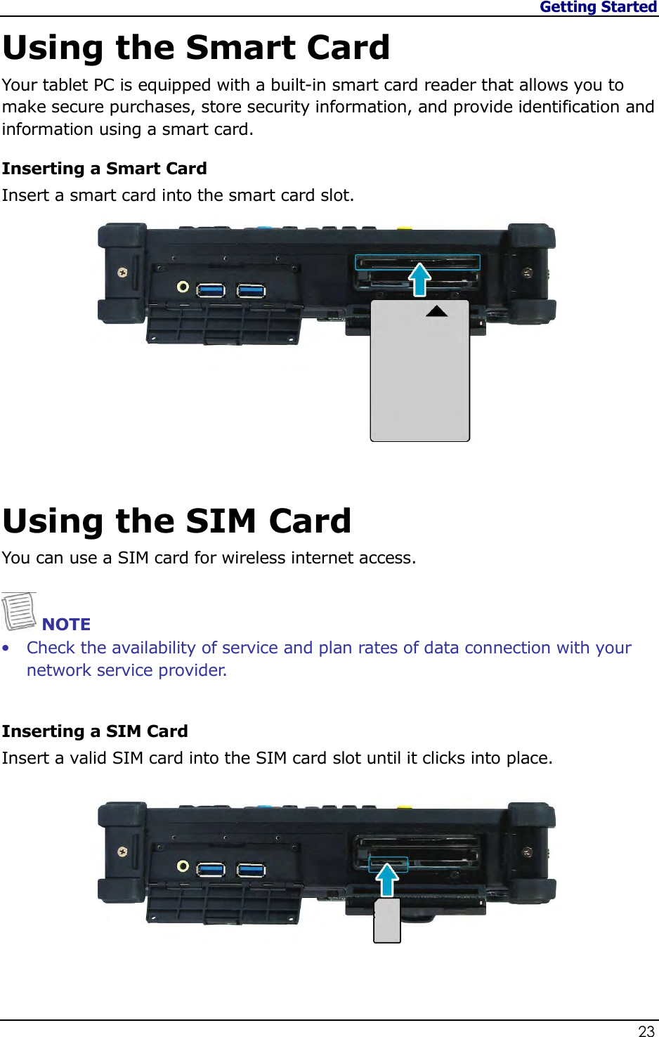 Getting Started                   23  Using the Smart Card Your tablet PC is equipped with a built-in smart card reader that allows you to make secure purchases, store security information, and provide identification and information using a smart card. Inserting a Smart Card Insert a smart card into the smart card slot.   Using the SIM Card You can use a SIM card for wireless internet access.   NOTE • Check the availability of service and plan rates of data connection with your network service provider.   Inserting a SIM Card Insert a valid SIM card into the SIM card slot until it clicks into place.    