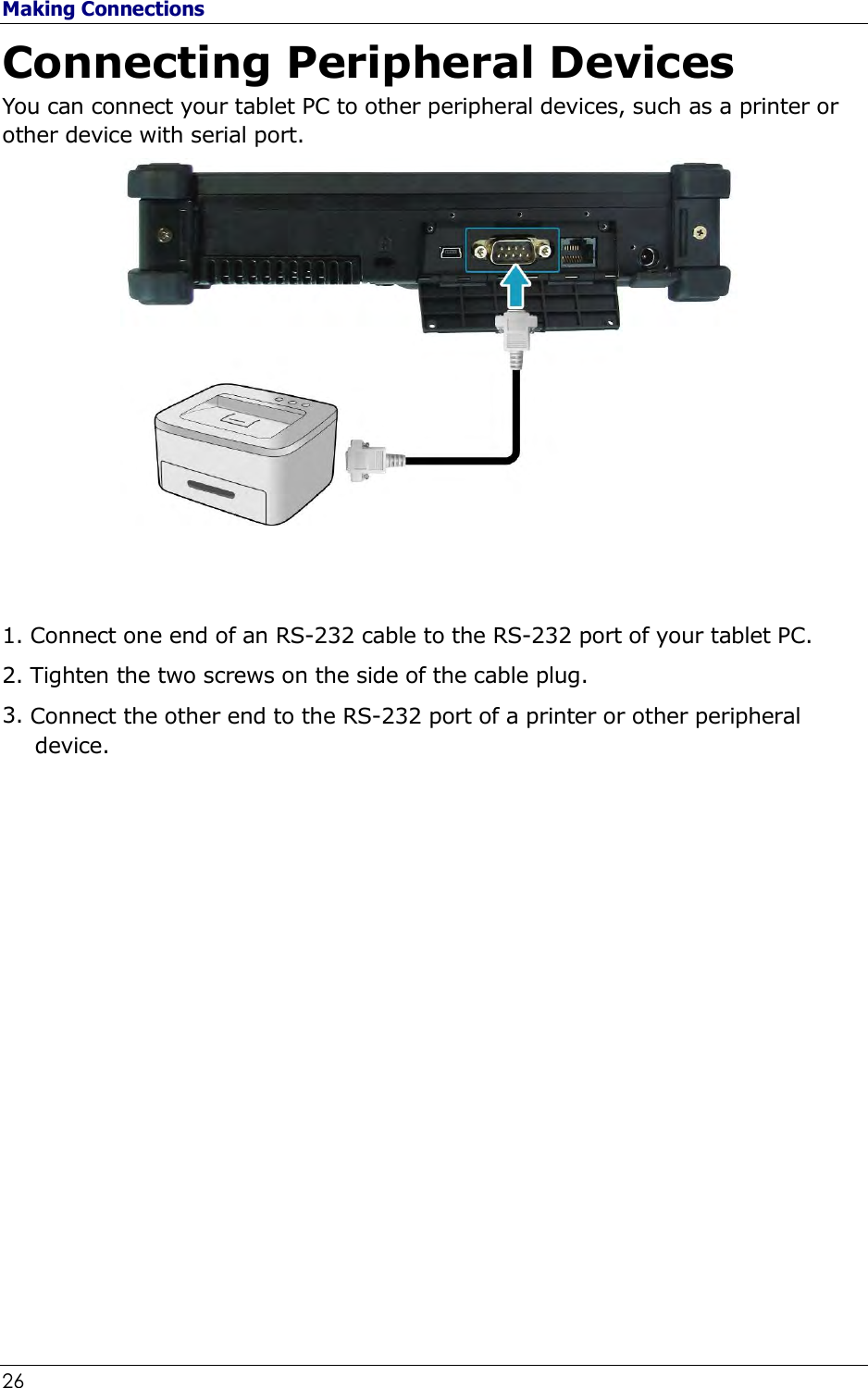 Making Connections 26                                                              Connecting Peripheral Devices You can connect your tablet PC to other peripheral devices, such as a printer or other device with serial port.    1. Connect one end of an RS-232 cable to the RS-232 port of your tablet PC. 2. Tighten the two screws on the side of the cable plug. 3. Connect the other end to the RS-232 port of a printer or other peripheral device.                    