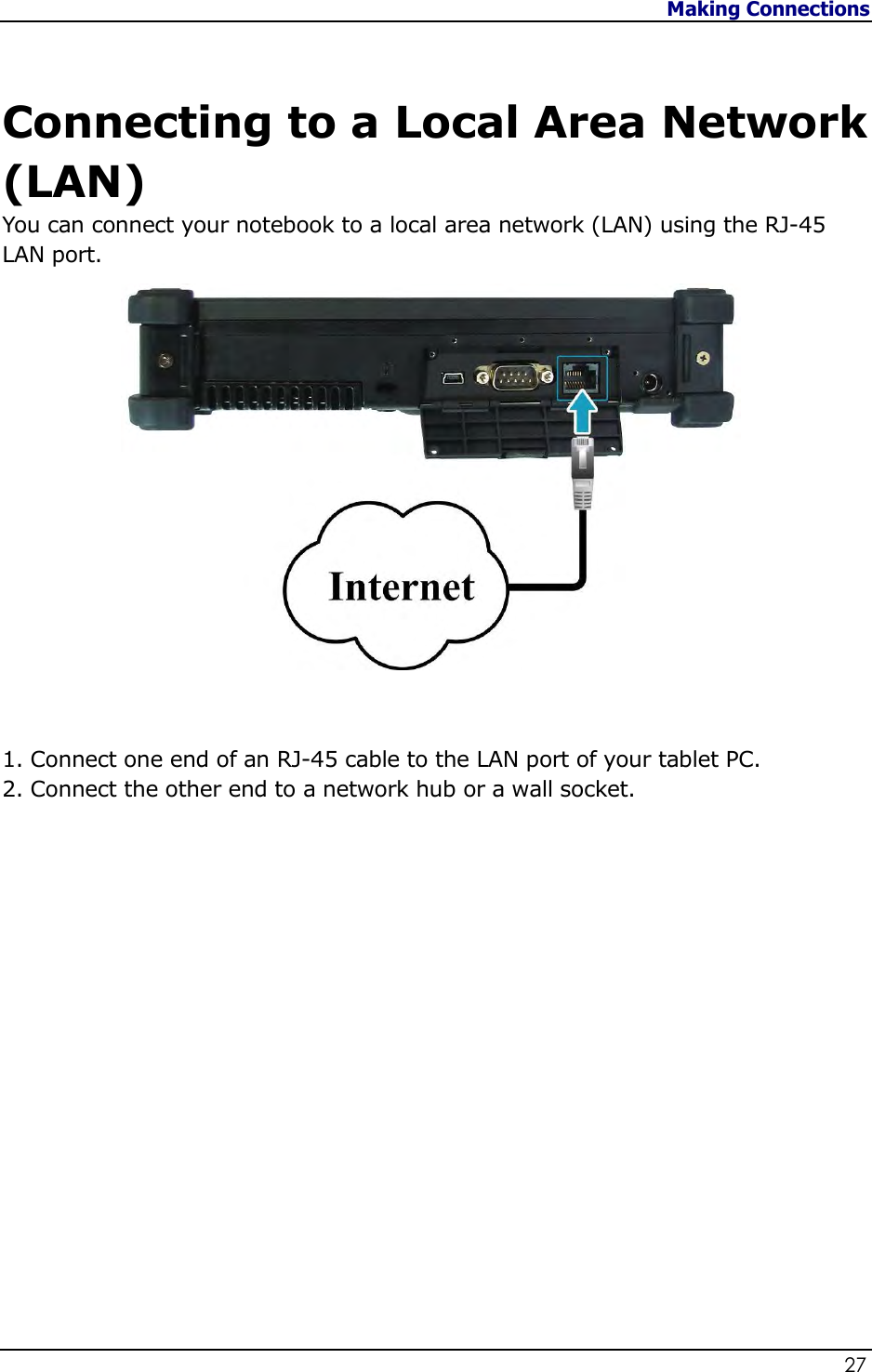 Making Connections                   27    Connecting to a Local Area Network (LAN) You can connect your notebook to a local area network (LAN) using the RJ-45 LAN port.     1. Connect one end of an RJ-45 cable to the LAN port of your tablet PC. 2. Connect the other end to a network hub or a wall socket.                    