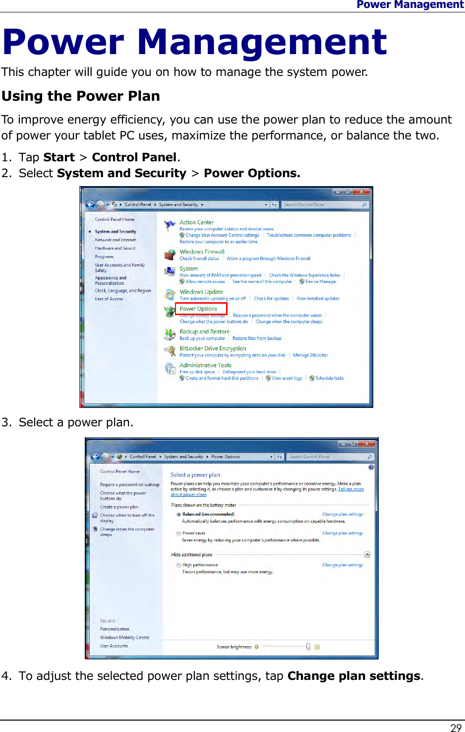 Power Management                   29  Power Management This chapter will guide you on how to manage the system power. Using the Power Plan To improve energy efficiency, you can use the power plan to reduce the amount of power your tablet PC uses, maximize the performance, or balance the two.  1. Tap Start &gt; Control Panel. 2. Select System and Security &gt; Power Options.               3. Select a power plan.                4. To adjust the selected power plan settings, tap Change plan settings.  