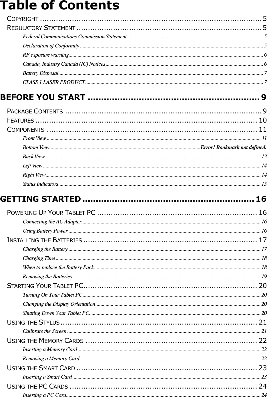                                                                                                                                       Table of Contents  COPYRIGHT ................................................................................................. 5 REGULATORY STATEMENT ................................................................................. 5 Federal Communications Commission Statement .......................................................................................................... 5 Declaration of Conformity ............................................................................................................................................... 5 RF exposure warning........................................................................................................................................................ 6 Canada, Industry Canada (IC) Notices ........................................................................................................................... 6 Battery Disposal ................................................................................................................................................................ 7 CLASS 1 LASER PRODUCT ........................................................................................................................................... 7 BEFORE YOU START ................................................................ 9 PACKAGE CONTENTS ...................................................................................... 9 FEATURES ................................................................................................. 10 COMPONENTS ............................................................................................ 11 Front View ....................................................................................................................................................................... 11 Bottom View ...................................................................................................................... Error! Bookmark not defined. Back View ........................................................................................................................................................................ 13 Left View .......................................................................................................................................................................... 14 Right View ........................................................................................................................................................................ 14 Status Indicators .............................................................................................................................................................. 15 GETTING STARTED ................................................................ 16 POWERING UP YOUR TABLET PC ...................................................................... 16 Connecting the AC Adapter ............................................................................................................................................ 16 Using Battery Power ...................................................................................................................................................... 16 INSTALLING THE BATTERIES ............................................................................ 17 Charging the Battery ...................................................................................................................................................... 17 Charging Time ................................................................................................................................................................ 18 When to replace the Battery Pack .................................................................................................................................. 18 Removing the Batteries ................................................................................................................................................... 19 STARTING YOUR TABLET PC ............................................................................ 20 Turning On Your Tablet PC ........................................................................................................................................... 20 Changing the Display Orientation ................................................................................................................................. 20 Shutting Down Your Tablet PC ...................................................................................................................................... 20 USING THE STYLUS ...................................................................................... 21 Calibrate the Screen ....................................................................................................................................................... 21 USING THE MEMORY CARDS ........................................................................... 22 Inserting a Memory Card ............................................................................................................................................... 22 Removing a Memory Card ............................................................................................................................................. 22 USING THE SMART CARD ............................................................................... 23 Inserting a Smart Card ................................................................................................................................................... 23 USING THE PC CARDS .................................................................................. 24 Inserting a PC Card ........................................................................................................................................................ 24 