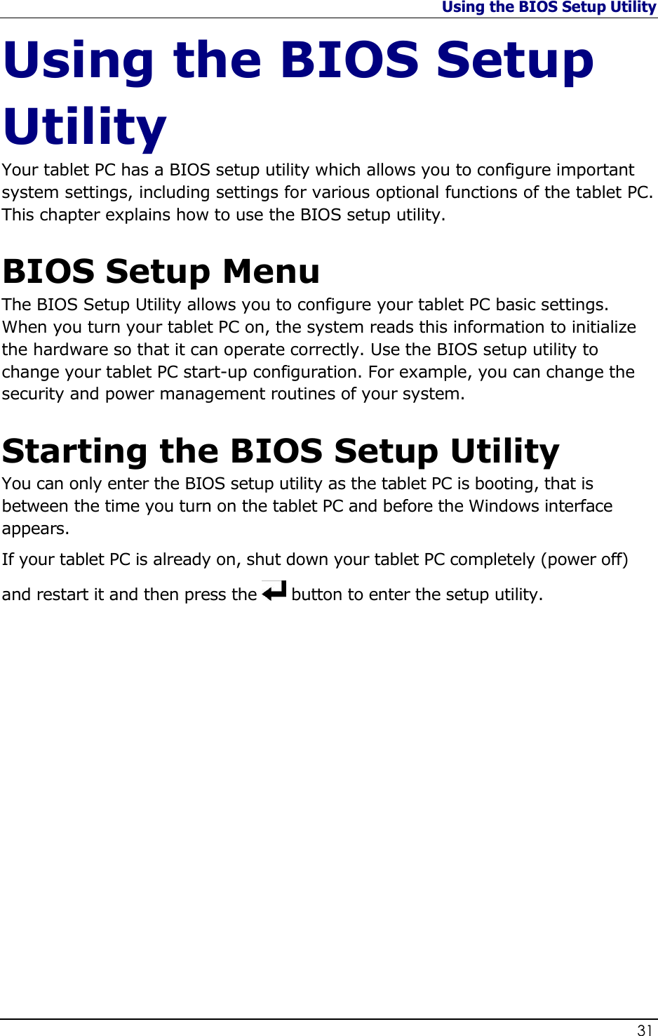 Using the BIOS Setup Utility                   31  Using the BIOS Setup Utility Your tablet PC has a BIOS setup utility which allows you to configure important system settings, including settings for various optional functions of the tablet PC. This chapter explains how to use the BIOS setup utility.  BIOS Setup Menu The BIOS Setup Utility allows you to configure your tablet PC basic settings. When you turn your tablet PC on, the system reads this information to initialize the hardware so that it can operate correctly. Use the BIOS setup utility to change your tablet PC start-up configuration. For example, you can change the security and power management routines of your system.  Starting the BIOS Setup Utility You can only enter the BIOS setup utility as the tablet PC is booting, that is between the time you turn on the tablet PC and before the Windows interface appears.   If your tablet PC is already on, shut down your tablet PC completely (power off) and restart it and then press the   button to enter the setup utility.                 