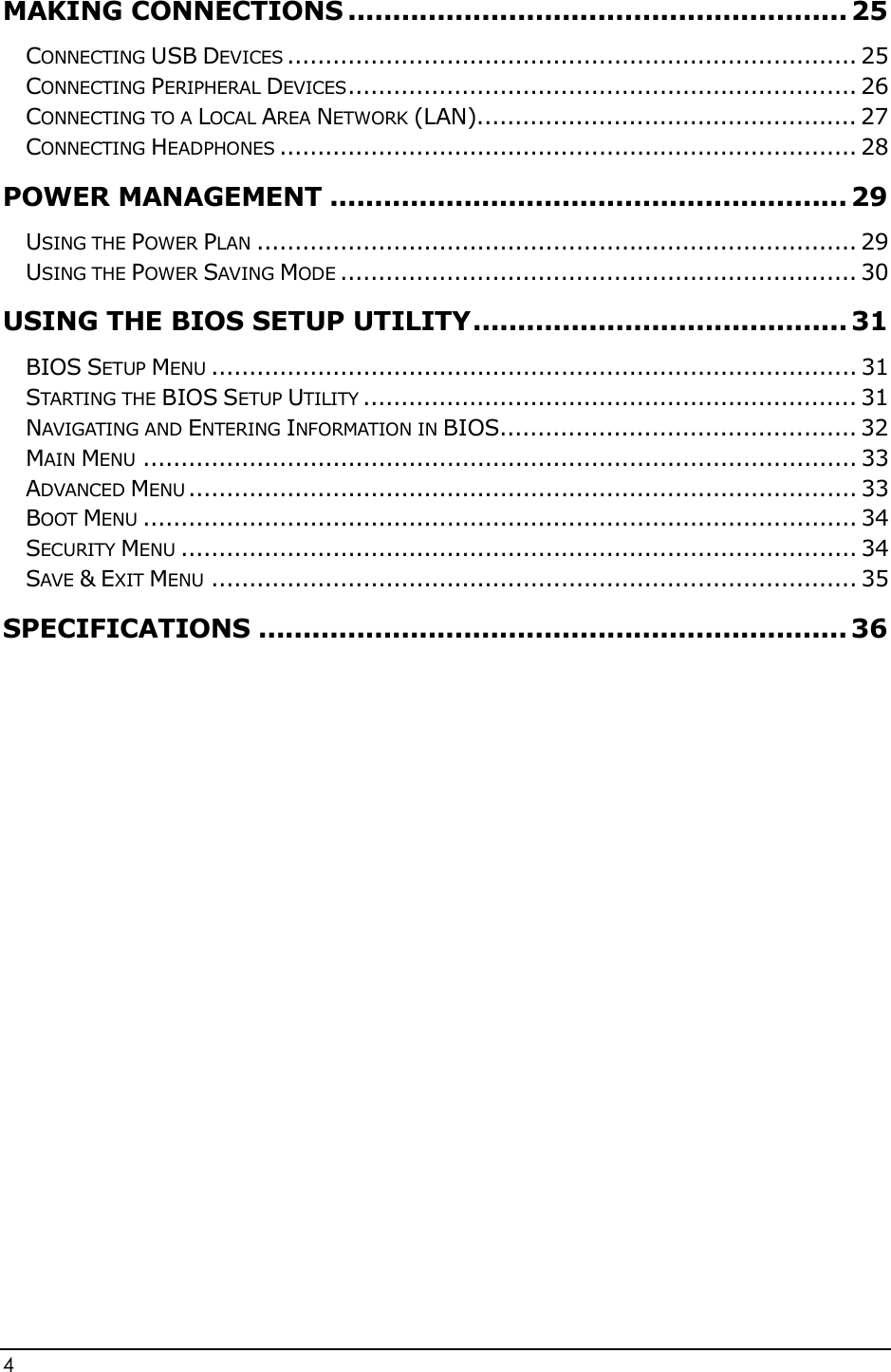 4                                                           MAKING CONNECTIONS ........................................................ 25 CONNECTING USB DEVICES ........................................................................... 25 CONNECTING PERIPHERAL DEVICES ................................................................... 26 CONNECTING TO A LOCAL AREA NETWORK (LAN).................................................. 27 CONNECTING HEADPHONES ............................................................................ 28 POWER MANAGEMENT .......................................................... 29 USING THE POWER PLAN ............................................................................... 29 USING THE POWER SAVING MODE .................................................................... 30 USING THE BIOS SETUP UTILITY .......................................... 31 BIOS SETUP MENU ..................................................................................... 31 STARTING THE BIOS SETUP UTILITY ................................................................. 31 NAVIGATING AND ENTERING INFORMATION IN BIOS............................................... 32 MAIN MENU .............................................................................................. 33 ADVANCED MENU ........................................................................................ 33 BOOT MENU .............................................................................................. 34 SECURITY MENU ......................................................................................... 34 SAVE &amp; EXIT MENU ..................................................................................... 35 SPECIFICATIONS .................................................................. 36          
