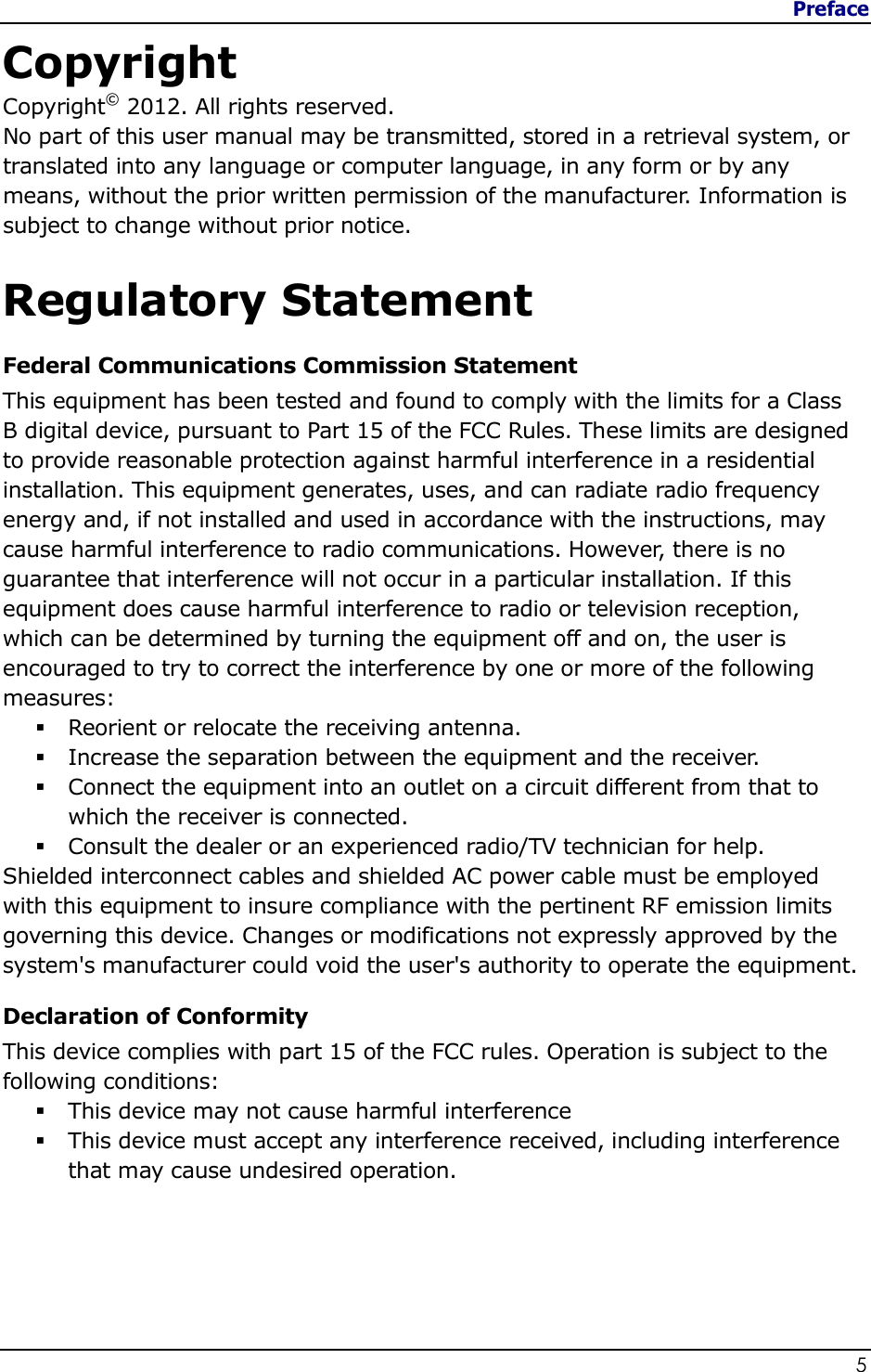 Preface                   5  Copyright Copyright© 2012. All rights reserved. No part of this user manual may be transmitted, stored in a retrieval system, or translated into any language or computer language, in any form or by any means, without the prior written permission of the manufacturer. Information is subject to change without prior notice.  Regulatory Statement Federal Communications Commission Statement This equipment has been tested and found to comply with the limits for a Class B digital device, pursuant to Part 15 of the FCC Rules. These limits are designed to provide reasonable protection against harmful interference in a residential installation. This equipment generates, uses, and can radiate radio frequency energy and, if not installed and used in accordance with the instructions, may cause harmful interference to radio communications. However, there is no guarantee that interference will not occur in a particular installation. If this equipment does cause harmful interference to radio or television reception, which can be determined by turning the equipment off and on, the user is encouraged to try to correct the interference by one or more of the following measures:  Reorient or relocate the receiving antenna.  Increase the separation between the equipment and the receiver.  Connect the equipment into an outlet on a circuit different from that to which the receiver is connected.  Consult the dealer or an experienced radio/TV technician for help. Shielded interconnect cables and shielded AC power cable must be employed with this equipment to insure compliance with the pertinent RF emission limits governing this device. Changes or modifications not expressly approved by the system&apos;s manufacturer could void the user&apos;s authority to operate the equipment. Declaration of Conformity This device complies with part 15 of the FCC rules. Operation is subject to the following conditions:  This device may not cause harmful interference   This device must accept any interference received, including interference that may cause undesired operation. 