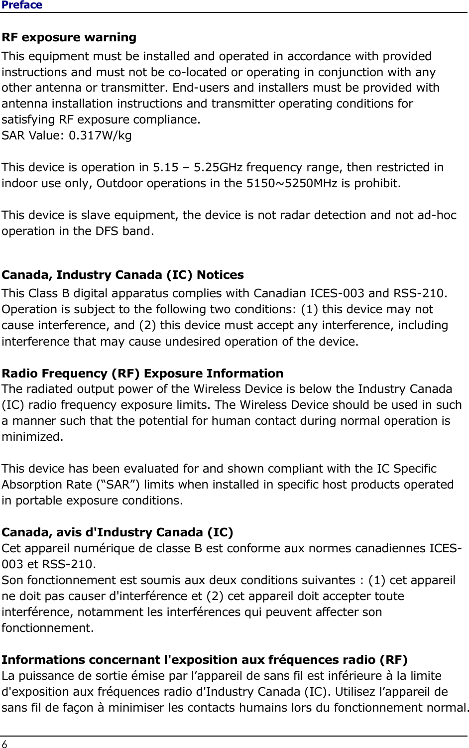 Preface 6                                                           RF exposure warning This equipment must be installed and operated in accordance with provided instructions and must not be co-located or operating in conjunction with any other antenna or transmitter. End-users and installers must be provided with antenna installation instructions and transmitter operating conditions for satisfying RF exposure compliance. SAR Value: 0.317W/kg   This device is operation in 5.15 – 5.25GHz frequency range, then restricted in indoor use only, Outdoor operations in the 5150~5250MHz is prohibit.  This device is slave equipment, the device is not radar detection and not ad-hoc operation in the DFS band.  Canada, Industry Canada (IC) Notices  This Class B digital apparatus complies with Canadian ICES-003 and RSS-210.  Operation is subject to the following two conditions: (1) this device may not cause interference, and (2) this device must accept any interference, including interference that may cause undesired operation of the device.  Radio Frequency (RF) Exposure Information  The radiated output power of the Wireless Device is below the Industry Canada (IC) radio frequency exposure limits. The Wireless Device should be used in such a manner such that the potential for human contact during normal operation is minimized.   This device has been evaluated for and shown compliant with the IC Specific Absorption Rate (“SAR”) limits when installed in specific host products operated in portable exposure conditions.  Canada, avis d&apos;Industry Canada (IC)  Cet appareil numérique de classe B est conforme aux normes canadiennes ICES-003 et RSS-210.  Son fonctionnement est soumis aux deux conditions suivantes : (1) cet appareil ne doit pas causer d&apos;interférence et (2) cet appareil doit accepter toute interférence, notamment les interférences qui peuvent affecter son fonctionnement.  Informations concernant l&apos;exposition aux fréquences radio (RF) La puissance de sortie émise par l’appareil de sans fil est inférieure à la limite d&apos;exposition aux fréquences radio d&apos;Industry Canada (IC). Utilisez l’appareil de sans fil de façon à minimiser les contacts humains lors du fonctionnement normal. 