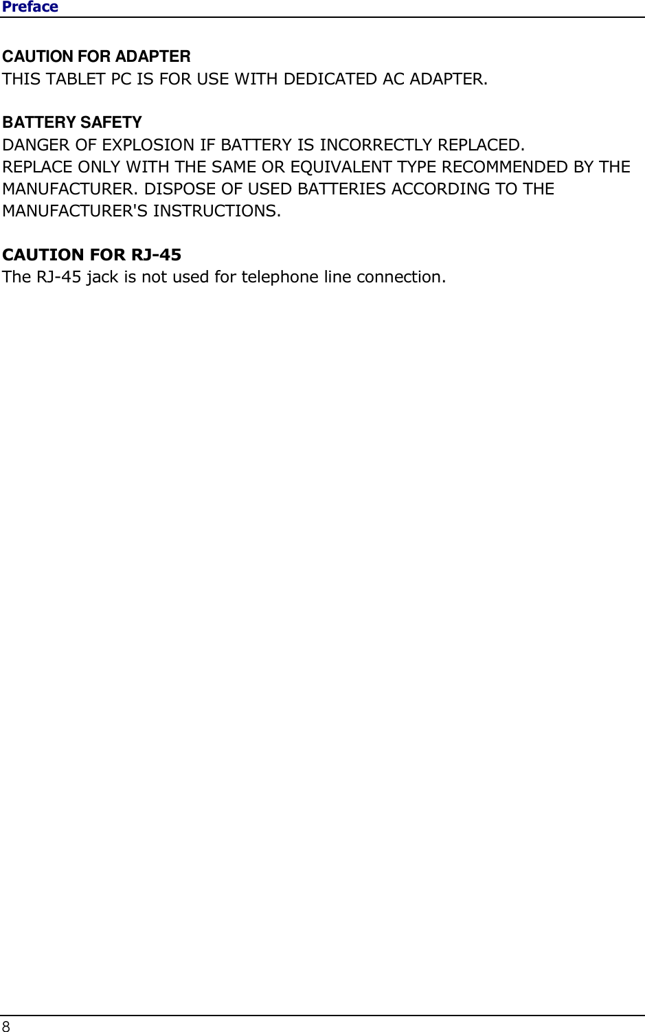 Preface 8                                                            CAUTION FOR ADAPTER THIS TABLET PC IS FOR USE WITH DEDICATED AC ADAPTER.  BATTERY SAFETY DANGER OF EXPLOSION IF BATTERY IS INCORRECTLY REPLACED. REPLACE ONLY WITH THE SAME OR EQUIVALENT TYPE RECOMMENDED BY THE MANUFACTURER. DISPOSE OF USED BATTERIES ACCORDING TO THE MANUFACTURER&apos;S INSTRUCTIONS.  CAUTION FOR RJ-45 The RJ-45 jack is not used for telephone line connection. 