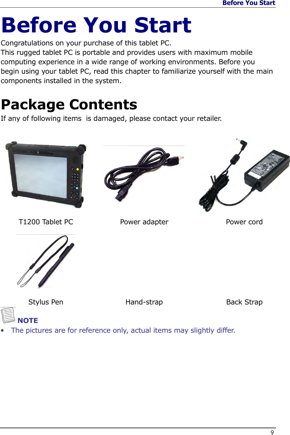 Before You Start                   9  Before You Start Congratulations on your purchase of this tablet PC.  This rugged tablet PC is portable and provides users with maximum mobile computing experience in a wide range of working environments. Before you begin using your tablet PC, read this chapter to familiarize yourself with the main components installed in the system.  Package Contents If any of following items  is damaged, please contact your retailer.     T1200 Tablet PC  Power adapter  Power cord    Stylus Pen  Hand-strap  Back Strap  NOTE • The pictures are for reference only, actual items may slightly differ. 