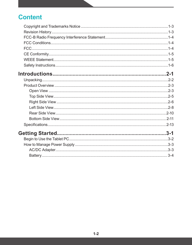 1-2 1-3ContentCopyright and Trademarks Notice .........................................................................................1-3Revision History .......................................................................................................................1-3FCC-B Radio Frequency Interference Statement ................................................................1-4FCC Conditions ........................................................................................................................1-4FCC ...........................................................................................................................................1-4CE Conformity ..........................................................................................................................1-5WEEE Statement .....................................................................................................................1-5Safety Instructions ...................................................................................................................1-6Introductions ............................................................................... 2-1Unpacking.................................................................................................................................2-2Product Overview ....................................................................................................................2-3Open View ..........................................................................................................................2-3Top Side View .....................................................................................................................2-5Right Side View ..................................................................................................................2-6Left Side View .....................................................................................................................2-8Rear Side View ................................................................................................................. 2-10Bottom Side View ............................................................................................................. 2-11Specifications ......................................................................................................................... 2-13Getting Started ............................................................................3-1Begin to Use the Tablet PC .....................................................................................................3-2How to Manage Power Supply ...............................................................................................3-3AC/DC Adapter ...................................................................................................................3-3Battery ................................................................................................................................ 3-4